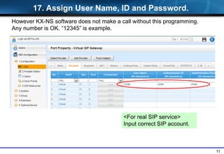 11
<For real SIP service>
Input correct SIP account.
17. Assign User Name, ID and Password.
However KX-NS software does not make a call without this programming.
Any number is OK. “12345” is example.
 
