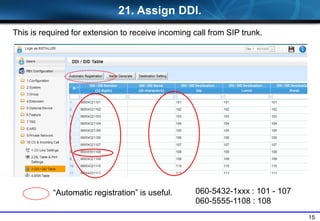 15
21. Assign DDI.
This is required for extension to receive incoming call from SIP trunk.
“Automatic registration” is useful. 060-5432-1xxx : 101 - 107
060-5555-1108 : 108
 