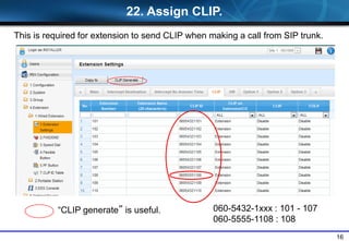 16
22. Assign CLIP.
060-5432-1xxx : 101 - 107
060-5555-1108 : 108
This is required for extension to send CLIP when making a call from SIP trunk.
“CLIP generate” is useful.
 