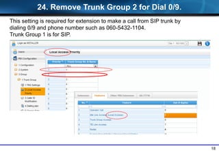 18
24. Remove Trunk Group 2 for Dial 0/9.
This setting is required for extension to make a call from SIP trunk by
dialing 0/9 and phone number such as 060-5432-1104.
Trunk Group 1 is for SIP.
 