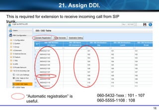 16
21. Assign DDI.
This is required for extension to receive incoming call from SIP
trunk.
Automatic registration is
useful.
060-5432-1xxx : 101 - 107
060-5555-1108 : 108
 