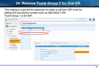 19
24. Remove Trunk Group 2 for Dial 0/9.
This setting is required for extension to make a call from SIP trunk by
dialing 0/9 and phone number such as 060-5432-1104.
Trunk Group 1 is for SIP.
 