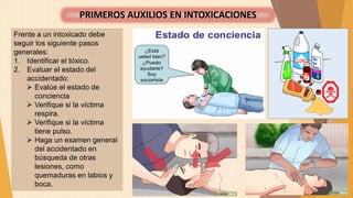 Frente a un intoxicado debe
seguir los siguiente pasos
generales:
1. Identificar el tóxico.
2. Evaluar el estado del
accidentado:
 Evalúe el estado de
conciencia
 Verifique si la víctima
respira.
 Verifique si la víctima
tiene pulso.
 Haga un examen general
del accidentado en
búsqueda de otras
lesiones, como
quemaduras en labios y
boca.
PRIMEROS AUXILIOS EN INTOXICACIONES
 