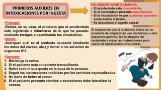 •Socorrer:
1. Mantenga la calma.
2. Si el paciente esta consciente tranquilizarlo.
3. Retira todo lo que queda en la boca de la persona.
4. Seguir las instrucciones recibidas por los servicios especializados.
5. No darle de beber ni comer.
6. Si el paciente presenta vómitos o secreciones debe lateralizar la
cabeza.
PRIMEROS AUXILIOS EN
INTOXICACIONES POR INGESTA
NO INDUCIR VOMITO CUANDO:
• El accidentado esta inconsciente.
• Si el accidentado presenta convulsiones.
• Si la intoxicación es por sustancia corrosiva
como ácidos ó álcalis.
• Se desconoce el agente causal.
•Proteger:
-Retirar, en su caso, el producto que el accidentado
esté ingiriendo e informarse de lo que ha pasado:
mediante testigos o examinando los alrededores.
•Avisar:
-Averiguar cuál es el producto causante (mediante
los datos del envase, etc.) y llamar a los servicios de
urgencias 911.
Si sospechas que la sustancia tóxica es un
producto de limpieza de uso doméstico u otra
sustancia química, lee la etiqueta del
recipiente y sigue las instrucciones para
casos de intoxicación involuntaria.
 