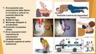 7. Si el paciente esta
inconsciente debe liberar
la vía aérea y colocar en
posición lateral de
seguridad.
8. Suelte la ropa.
9. Mantenga abrigado al
accidentado.
10.Controlar constantes
vitales.
11.Si es necesario inicie
maniobras de
reanimación
cardiopulmonar.
12.Traslade urgente al centro
asistencial.
 