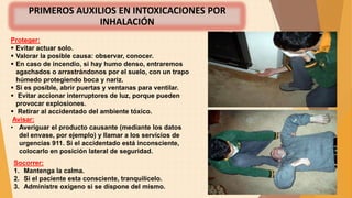 PRIMEROS AUXILIOS EN INTOXICACIONES POR
INHALACIÓN
Socorrer:
1. Mantenga la calma.
2. Si el paciente esta consciente, tranquilícelo.
3. Administre oxígeno si se dispone del mismo.
Proteger:​
 ​​Evitar actuar solo.
 Valorar la posible causa: observar, conocer.
 En caso de incendio, si hay humo denso, entraremos
agachados o arrastrándonos por el suelo, con un trapo
húmedo protegiendo boca y nariz.
 Si es posible, abrir puertas y ventanas para ventilar.
 Evitar accionar interruptores de luz, porque pueden
provocar explosiones.
 Retirar al accidentado del ambiente tóxico.
Avisar:
• Averiguar el producto causante (mediante los datos
del envase, por ejemplo) y llamar a los servicios de
urgencias 911. Si el accidentado está inconsciente,
colocarlo en posición lateral de seguridad.
 