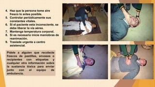 4. Haz que la persona tome aire
fresco lo antes posible.
5. Controlar periódicamente sus
constantes vitales.
6. Si el paciente esta inconsciente, se
debe liberar la vía aérea.
7. Mantenga temperatura corporal.
8. Si es necesario inicie maniobras de
reanimación.
9. Traslade urgente a centro
asistencial.
Pídele a alguien que recolecte
frascos de pastillas, envases o
recipientes con etiquetas y
cualquier otra información sobre
la sustancia tóxica para enviar
junto con el equipo de
ambulancia.
 