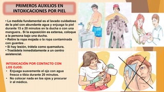 PRIMEROS AUXILIOS EN
INTOXICACIONES POR PIEL
• La medida fundamental es el lavado cuidadoso
de la piel con abundante agua y enjuaga la piel
durante 15 a 20 minutos en la ducha o con una
manguera.. Si la exposición es extensa, coloque
a la persona bajo una ducha.
• Retire la ropa mojada o la ropa contaminada
con guantes .
• Si hay lesión, trátela como quemadura.
• Trasládela inmediatamente a un centro
asistencial.
INTOXICACIÓN POR CONTACTO CON
LOS OJOS:
• Enjuaga suavemente el ojo con agua
fresca o tibia durante 20 minutos.
• No colocar nada en los ojos y procurar
ir al médico.
 