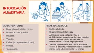 INTOXICACIÓN
ALIMENTARIA
SIGNOS Y SÍNTOMAS:
 Dolor abdominal tipo cólico.
 Diarrea acuosa y fétida.
 Nauseas.
 Vómito.
 Fiebre (en algunas ocasiones).
 Palidez.
 Taquicardia.
PRIMEROS AUXILIOS:
 Facilite el vómito.
 No administre antidiarreicos.
 Administres suero oral para evitar la
deshidratación, recuerde que los niños y adultos
mayores son muy lábiles a los estados de
deshidratación. Ofrezca tragos pequeños.
 Traslade urgentemente a un centro asistencial
cuando el paciente presenta cambios en su estado
mental como adormecimiento y/o letargo.
18
 