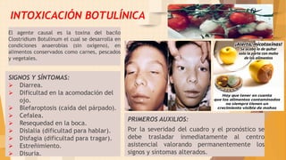 SIGNOS Y SÍNTOMAS:
 Diarrea.
 Dificultad en la acomodación del
ojo.
 Blefaroptosis (caída del párpado).
 Cefalea.
 Resequedad en la boca.
 Dislalia (dificultad para hablar).
 Disfagia (dificultad para tragar).
 Estreñimiento.
 Disuria.
PRIMEROS AUXILIOS:
Por la severidad del cuadro y el pronóstico se
debe trasladar inmediatamente al centro
asistencial valorando permanentemente los
signos y síntomas alterados. 19
INTOXICACIÓN BOTULÍNICA
El agente causal es la toxina del bacilo
Clostridium Botulinum el cual se desarrolla en
condiciones anaerobias (sin oxígeno), en
alimentos conservados como carnes, pescados
y vegetales.
 