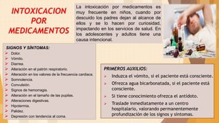 PRIMEROS AUXILIOS:
 Induzca el vómito, si el paciente está consciente.
 Ofrezca agua bicarbonatada, si el paciente está
consciente.
 Si tiene conocimiento ofrezca el antídoto.
 Traslade inmediatamente a un centro
hospitalario, valorando permanentemente
profundización de los signos y síntomas.
23
SIGNOS Y SÍNTOMAS:
 Dolor.
 Vómito.
 Diarrea.
 Alteración en el patrón respiratorio.
 Alteración en los valores de la frecuencia cardiaca.
 Somnolencia.
 Convulsión.
 Signos de hemorragia.
 Alteración en el tamaño de las pupilas.
 Alteraciones digestivas.
 Hipotermia.
 Palidez.
 Depresión con tendencia al coma.
La intoxicación por medicamentos es
muy frecuente en niños, cuando por
descuido los padres dejan al alcance de
ellos y se lo hacen por curiosidad,
impactando en los servicios de salud. En
los adolescentes y adultos tiene una
causa intencional.
INTOXICACION
POR
MEDICAMENTOS
 