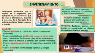 ENVENENAMIENTO
DEFINICIÓN: Es toda inyección,
ingestión, inhalación, o exposición
a una sustancia venenosa.
VENENO: Sustancia capaz de
producir graves alteraciones
funcionales en un ser vivo.
Enfermedad provocada por el
ingreso en el organismo, por
cualquier vía, de un veneno, que
da lugar a alteraciones, mayores
o menores, de la fisiología de la
víctima, pudiendo llegar a causar
la muerte.
CAUSAS:
• Tomar medicinas sin indicación médica o en grandes
cantidades.
• Estar en contacto con sustancias tóxicas o venenosas,
como insecticidas, fertilizantes, plaguicidas, veneno para
ratas, ácidos e inclusive el contacto con plantas venenosas.
• Ingerir sustancias químicas, como petróleo, gasolina, entre
otras.
• Comer alimentos en mal estado o plantas y hongos
venenosos.
ANTÍDOTO: Sustancia química cuya
función es contrarrestar los efectos
de un veneno, toxina o químico.
 