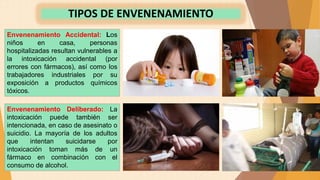 Envenenamiento Accidental: Los
niños en casa, personas
hospitalizadas resultan vulnerables a
la intoxicación accidental (por
errores con fármacos), así como los
trabajadores industriales por su
exposición a productos químicos
tóxicos.
TIPOS DE ENVENENAMIENTO
Envenenamiento Deliberado: La
intoxicación puede también ser
intencionada, en caso de asesinato o
suicidio. La mayoría de los adultos
que intentan suicidarse por
intoxicación toman más de un
fármaco en combinación con el
consumo de alcohol.
 