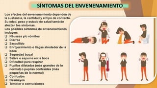 Los efectos del envenenamiento dependen de
la sustancia, la cantidad y el tipo de contacto.
Su edad, peso y estado de salud también
afectan los síntomas.
Los posibles síntomas de envenenamiento
incluyen:
 Náuseas y/o vómitos
 Diarrea
 Sarpullido
 Enrojecimiento o llagas alrededor de la
boca
 Sequedad bucal
 Saliva o espuma en la boca
 Dificultad para respirar
 Pupilas dilatadas (más grandes de lo
normal) o pupilas contraídas (más
pequeñas de lo normal)
 Confusión
 Desmayos
 Temblor o convulsiones
SÍNTOMAS DEL ENVENENAMIENTO
 