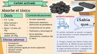Carbón activado
Absorbe el tóxico
Dosis
 0.5- 1 g /kg
 Niños menores 1
años: 10-25 g
 Niños 1-12 años: 25 -
50g
 Adolescentes y
adultos: 25-100g
Contraindicaciones
 No estar capacitado
 Obstrucción intestinal o
disminución de peristaltismo
 Compromiso de vía aérea
 Perforación y hemorragia GI
 No en alcoholes,
hidrocarburos, causticos, litio,
K, hierro.
Efectos adversos
 Constipación
 Nauseas y vomito
 Lesión pulmonar aguda por bronco aspiración
 Abrasión corneal
 Deshidratación
ANTÍDOTO UNIVERSAL
 