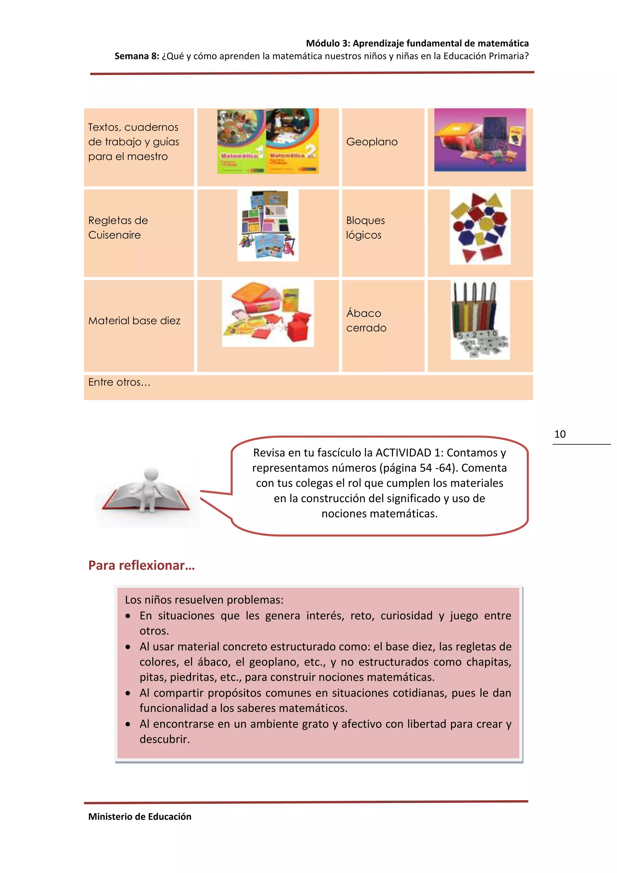 Módulo 3: Aprendizaje fundamental de matemática
Semana 8: ¿Qué y cómo aprenden la matemática nuestros niños y niñas en la Educación Primaria?
Ministerio de Educación
10
Textos, cuadernos
de trabajo y guías
para el maestro
Geoplano
Regletas de
Cuisenaire
Bloques
lógicos
Material base diez
Ábaco
cerrado
Entre otros…
Para reflexionar…
Los niños resuelven problemas:
 En situaciones que les genera interés, reto, curiosidad y juego entre
otros.
 Al usar material concreto estructurado como: el base diez, las regletas de
colores, el ábaco, el geoplano, etc., y no estructurados como chapitas,
pitas, piedritas, etc., para construir nociones matemáticas.
 Al compartir propósitos comunes en situaciones cotidianas, pues le dan
funcionalidad a los saberes matemáticos.
 Al encontrarse en un ambiente grato y afectivo con libertad para crear y
descubrir.
Revisa en tu fascículo la ACTIVIDAD 1: Contamos y
representamos números (página 54 -64). Comenta
con tus colegas el rol que cumplen los materiales
en la construcción del significado y uso de
nociones matemáticas.
 