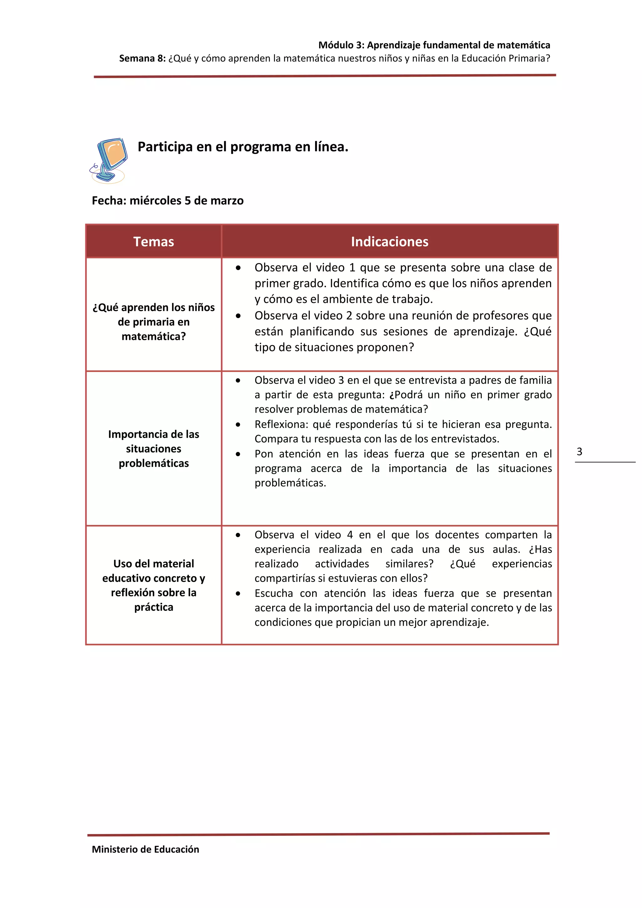 Módulo 3: Aprendizaje fundamental de matemática
Semana 8: ¿Qué y cómo aprenden la matemática nuestros niños y niñas en la Educación Primaria?
Ministerio de Educación
3
Participa en el programa en línea.
Fecha: miércoles 5 de marzo
Temas Indicaciones
¿Qué aprenden los niños
de primaria en
matemática?
 Observa el video 1 que se presenta sobre una clase de
primer grado. Identifica cómo es que los niños aprenden
y cómo es el ambiente de trabajo.
 Observa el video 2 sobre una reunión de profesores que
están planificando sus sesiones de aprendizaje. ¿Qué
tipo de situaciones proponen?
Importancia de las
situaciones
problemáticas
 Observa el video 3 en el que se entrevista a padres de familia
a partir de esta pregunta: ¿Podrá un niño en primer grado
resolver problemas de matemática?
 Reflexiona: qué responderías tú si te hicieran esa pregunta.
Compara tu respuesta con las de los entrevistados.
 Pon atención en las ideas fuerza que se presentan en el
programa acerca de la importancia de las situaciones
problemáticas.
Uso del material
educativo concreto y
reflexión sobre la
práctica
 Observa el video 4 en el que los docentes comparten la
experiencia realizada en cada una de sus aulas. ¿Has
realizado actividades similares? ¿Qué experiencias
compartirías si estuvieras con ellos?
 Escucha con atención las ideas fuerza que se presentan
acerca de la importancia del uso de material concreto y de las
condiciones que propician un mejor aprendizaje.
 