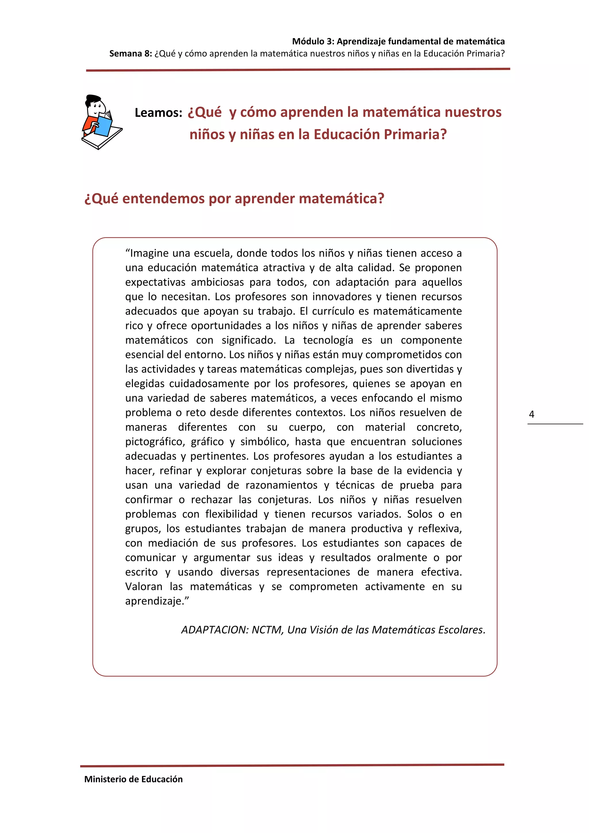 Módulo 3: Aprendizaje fundamental de matemática
Semana 8: ¿Qué y cómo aprenden la matemática nuestros niños y niñas en la Educación Primaria?
Ministerio de Educación
4
Leamos: ¿Qué y cómo aprenden la matemática nuestros
niños y niñas en la Educación Primaria?
¿Qué entendemos por aprender matemática?
“Imagine una escuela, donde todos los niños y niñas tienen acceso a
una educación matemática atractiva y de alta calidad. Se proponen
expectativas ambiciosas para todos, con adaptación para aquellos
que lo necesitan. Los profesores son innovadores y tienen recursos
adecuados que apoyan su trabajo. El currículo es matemáticamente
rico y ofrece oportunidades a los niños y niñas de aprender saberes
matemáticos con significado. La tecnología es un componente
esencial del entorno. Los niños y niñas están muy comprometidos con
las actividades y tareas matemáticas complejas, pues son divertidas y
elegidas cuidadosamente por los profesores, quienes se apoyan en
una variedad de saberes matemáticos, a veces enfocando el mismo
problema o reto desde diferentes contextos. Los niños resuelven de
maneras diferentes con su cuerpo, con material concreto,
pictográfico, gráfico y simbólico, hasta que encuentran soluciones
adecuadas y pertinentes. Los profesores ayudan a los estudiantes a
hacer, refinar y explorar conjeturas sobre la base de la evidencia y
usan una variedad de razonamientos y técnicas de prueba para
confirmar o rechazar las conjeturas. Los niños y niñas resuelven
problemas con flexibilidad y tienen recursos variados. Solos o en
grupos, los estudiantes trabajan de manera productiva y reflexiva,
con mediación de sus profesores. Los estudiantes son capaces de
comunicar y argumentar sus ideas y resultados oralmente o por
escrito y usando diversas representaciones de manera efectiva.
Valoran las matemáticas y se comprometen activamente en su
aprendizaje.”
ADAPTACION: NCTM, Una Visión de las Matemáticas Escolares.
 