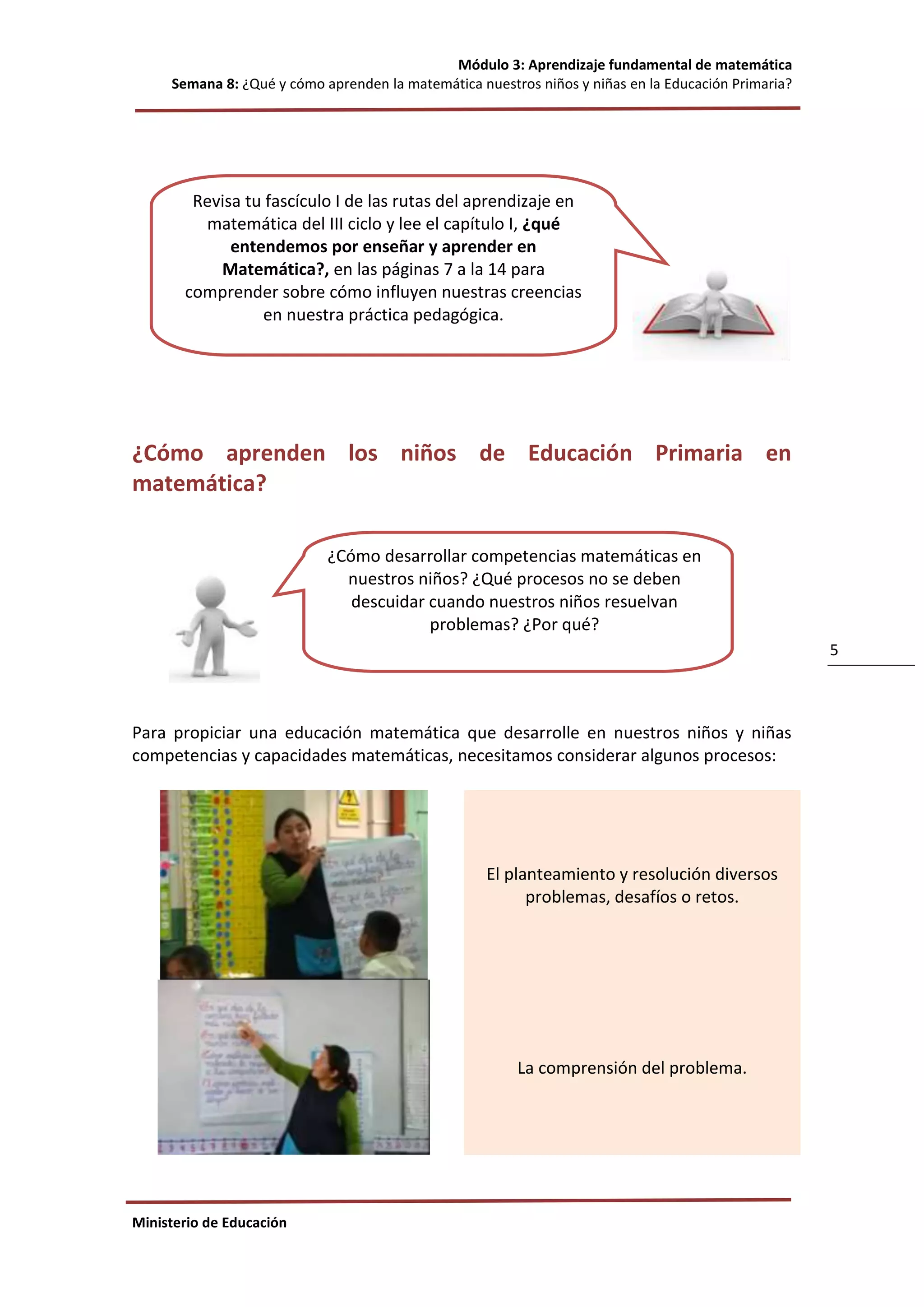 Módulo 3: Aprendizaje fundamental de matemática
Semana 8: ¿Qué y cómo aprenden la matemática nuestros niños y niñas en la Educación Primaria?
Ministerio de Educación
5
¿Cómo aprenden los niños de Educación Primaria en
matemática?
Para propiciar una educación matemática que desarrolle en nuestros niños y niñas
competencias y capacidades matemáticas, necesitamos considerar algunos procesos:
El planteamiento y resolución diversos
problemas, desafíos o retos.
La comprensión del problema.
¿Cómo desarrollar competencias matemáticas en
nuestros niños? ¿Qué procesos no se deben
descuidar cuando nuestros niños resuelvan
problemas? ¿Por qué?
Revisa tu fascículo I de las rutas del aprendizaje en
matemática del III ciclo y lee el capítulo I, ¿qué
entendemos por enseñar y aprender en
Matemática?, en las páginas 7 a la 14 para
comprender sobre cómo influyen nuestras creencias
en nuestra práctica pedagógica.
 