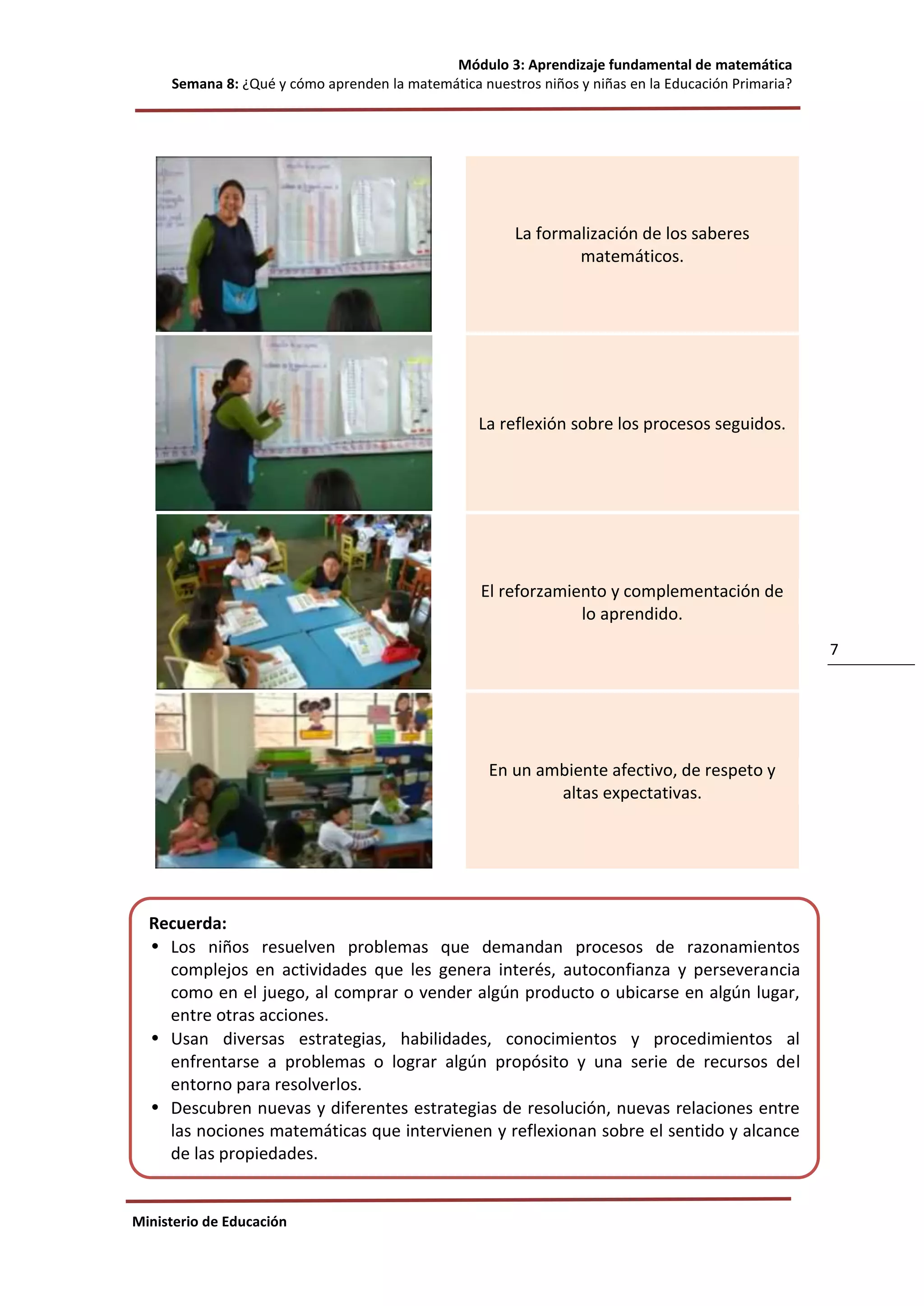 Módulo 3: Aprendizaje fundamental de matemática
Semana 8: ¿Qué y cómo aprenden la matemática nuestros niños y niñas en la Educación Primaria?
Ministerio de Educación
7
La formalización de los saberes
matemáticos.
La reflexión sobre los procesos seguidos.
El reforzamiento y complementación de
lo aprendido.
En un ambiente afectivo, de respeto y
altas expectativas.
Recuerda:
• Los niños resuelven problemas que demandan procesos de razonamientos
complejos en actividades que les genera interés, autoconfianza y perseverancia
como en el juego, al comprar o vender algún producto o ubicarse en algún lugar,
entre otras acciones.
• Usan diversas estrategias, habilidades, conocimientos y procedimientos al
enfrentarse a problemas o lograr algún propósito y una serie de recursos del
entorno para resolverlos.
• Descubren nuevas y diferentes estrategias de resolución, nuevas relaciones entre
las nociones matemáticas que intervienen y reflexionan sobre el sentido y alcance
de las propiedades.
• Aprenden sobre los números y sus operaciones, al contar, ordenar, medir y
codificar, sobre las regularidades al hacer patrones, al hallar equivalencias en una
balanza y al conocer sobre el cambio, sobre las formas y el movimiento al construir
en el plano y espacio y sobre la incertidumbre al recoger y procesar datos para
tomar decisiones, entre otras.
 