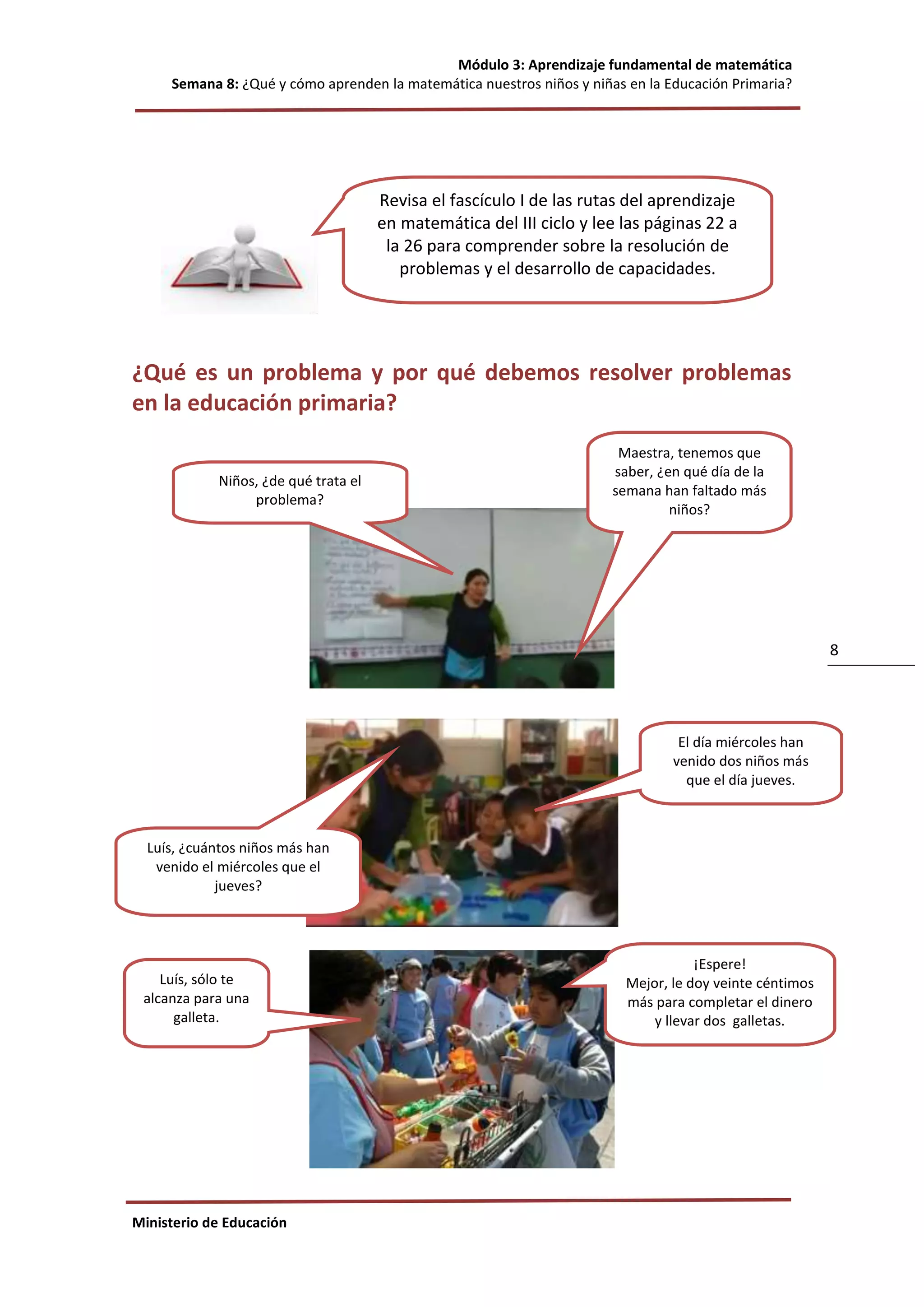 Módulo 3: Aprendizaje fundamental de matemática
Semana 8: ¿Qué y cómo aprenden la matemática nuestros niños y niñas en la Educación Primaria?
Ministerio de Educación
8
¿Qué es un problema y por qué debemos resolver problemas
en la educación primaria?
Niños, ¿de qué trata el
problema?
Maestra, tenemos que
saber, ¿en qué día de la
semana han faltado más
niños?
¡Espere!
Mejor, le doy veinte céntimos
más para completar el dinero
y llevar dos galletas.
Luís, sólo te
alcanza para una
galleta.
Luís, ¿cuántos niños más han
venido el miércoles que el
jueves?
El día miércoles han
venido dos niños más
que el día jueves.
Revisa el fascículo I de las rutas del aprendizaje
en matemática del III ciclo y lee las páginas 22 a
la 26 para comprender sobre la resolución de
problemas y el desarrollo de capacidades.
 