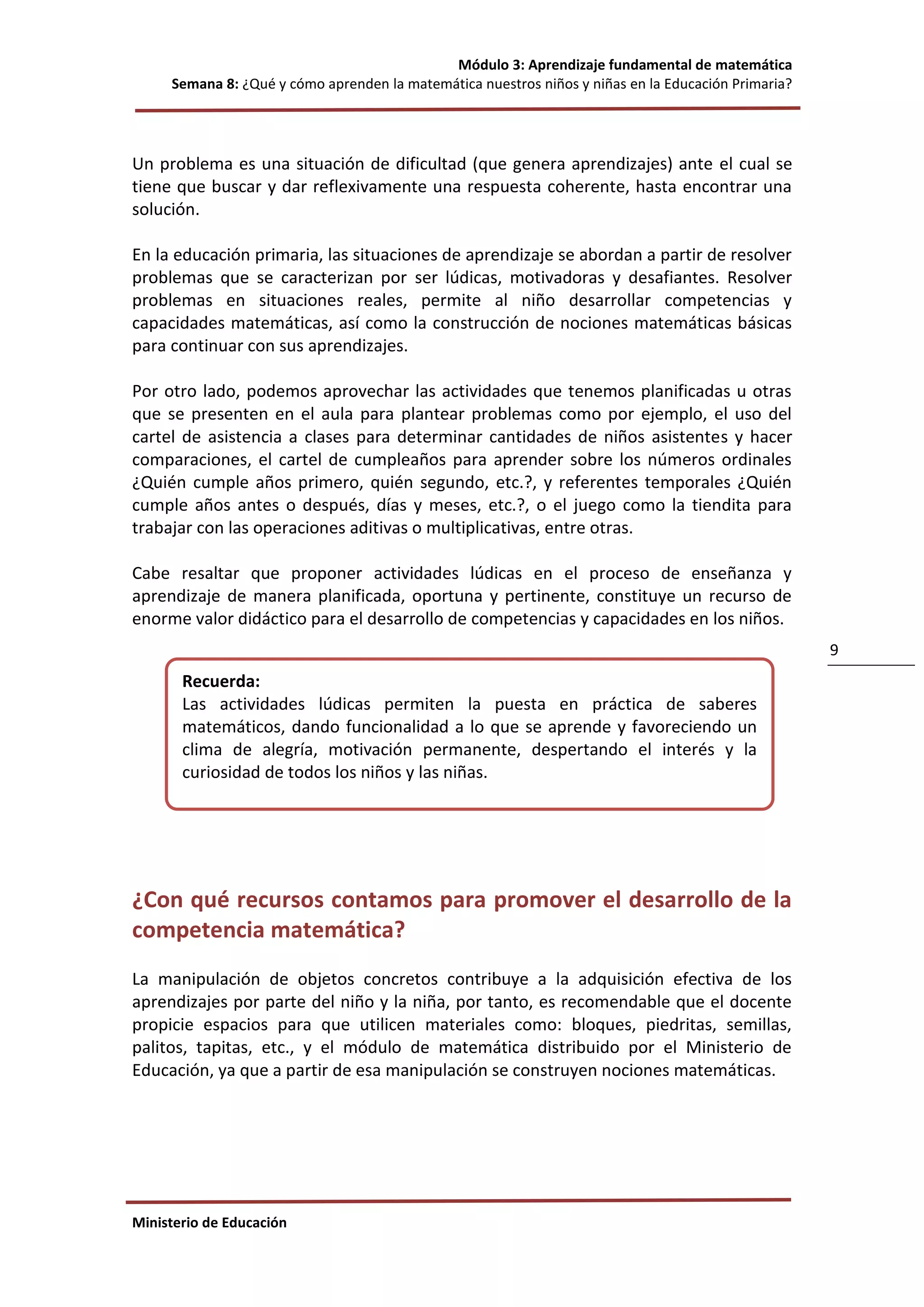 Módulo 3: Aprendizaje fundamental de matemática
Semana 8: ¿Qué y cómo aprenden la matemática nuestros niños y niñas en la Educación Primaria?
Ministerio de Educación
9
Un problema es una situación de dificultad (que genera aprendizajes) ante el cual se
tiene que buscar y dar reflexivamente una respuesta coherente, hasta encontrar una
solución.
En la educación primaria, las situaciones de aprendizaje se abordan a partir de resolver
problemas que se caracterizan por ser lúdicas, motivadoras y desafiantes. Resolver
problemas en situaciones reales, permite al niño desarrollar competencias y
capacidades matemáticas, así como la construcción de nociones matemáticas básicas
para continuar con sus aprendizajes.
Por otro lado, podemos aprovechar las actividades que tenemos planificadas u otras
que se presenten en el aula para plantear problemas como por ejemplo, el uso del
cartel de asistencia a clases para determinar cantidades de niños asistentes y hacer
comparaciones, el cartel de cumpleaños para aprender sobre los números ordinales
¿Quién cumple años primero, quién segundo, etc.?, y referentes temporales ¿Quién
cumple años antes o después, días y meses, etc.?, o el juego como la tiendita para
trabajar con las operaciones aditivas o multiplicativas, entre otras.
Cabe resaltar que proponer actividades lúdicas en el proceso de enseñanza y
aprendizaje de manera planificada, oportuna y pertinente, constituye un recurso de
enorme valor didáctico para el desarrollo de competencias y capacidades en los niños.
¿Con qué recursos contamos para promover el desarrollo de la
competencia matemática?
La manipulación de objetos concretos contribuye a la adquisición efectiva de los
aprendizajes por parte del niño y la niña, por tanto, es recomendable que el docente
propicie espacios para que utilicen materiales como: bloques, piedritas, semillas,
palitos, tapitas, etc., y el módulo de matemática distribuido por el Ministerio de
Educación, ya que a partir de esa manipulación se construyen nociones matemáticas.
Recuerda:
Las actividades lúdicas permiten la puesta en práctica de saberes
matemáticos, dando funcionalidad a lo que se aprende y favoreciendo un
clima de alegría, motivación permanente, despertando el interés y la
curiosidad de todos los niños y las niñas.
 