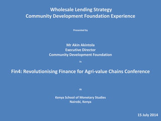 Wholesale Lending Strategy
Community Development Foundation Experience
Presented by
Mr Akin Akintola
Executive Director
Community Development Foundation
In
Fin4: Revolutionising Finance for Agri-value Chains Conference
At
Kenya School of Monetary Studies
Nairobi, Kenya
15 July 2014
 