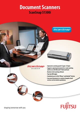 Document Scanners
   ScanSnap S1300i




              •	 Impressive scanning speed (12 ppm / 24 ipm)
              •	 Supports capturing documents for e-mail, printing
                   and for use with Microsoft® Word and Excel
              •	   Business Card scanning software
              •	    Top-class OCR engine
              •	    Seamlessly sync to iPad®/iPhone® and Android™ devices
              •	    Scan your documents to a variety of popular cloud
                     services via the intuitive quickmenu
 