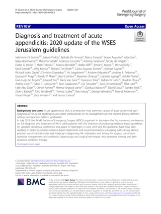 REVIEW Open Access
Diagnosis and treatment of acute
appendicitis: 2020 update of the WSES
Jerusalem guidelines
Salomone Di Saverio1,2*
, Mauro Podda3
, Belinda De Simone4
, Marco Ceresoli5
, Goran Augustin6
, Alice Gori7
,
Marja Boermeester8
, Massimo Sartelli9
, Federico Coccolini10
, Antonio Tarasconi4
, Nicola de’ Angelis11
,
Dieter G. Weber12
, Matti Tolonen13
, Arianna Birindelli14
, Walter Biffl15
, Ernest E. Moore16
, Michael Kelly17
,
Kjetil Soreide18
, Jeffry Kashuk19
, Richard Ten Broek20
, Carlos Augusto Gomes21
, Michael Sugrue22
,
Richard Justin Davies1
, Dimitrios Damaskos23
, Ari Leppäniemi13
, Andrew Kirkpatrick24
, Andrew B. Peitzman25
,
Gustavo P. Fraga26
, Ronald V. Maier27
, Raul Coimbra28
, Massimo Chiarugi10
, Gabriele Sganga29
, Adolfo Pisanu3
,
Gian Luigi de’ Angelis30
, Edward Tan20
, Harry Van Goor20
, Francesco Pata31
, Isidoro Di Carlo32
, Osvaldo Chiara33
,
Andrey Litvin34
, Fabio C. Campanile35
, Boris Sakakushev36
, Gia Tomadze37
, Zaza Demetrashvili37
, Rifat Latifi38
,
Fakri Abu-Zidan39
, Oreste Romeo40
, Helmut Segovia-Lohse41
, Gianluca Baiocchi42
, David Costa43
, Sandro Rizoli44
,
Zsolt J. Balogh45
, Cino Bendinelli45
, Thomas Scalea46
, Rao Ivatury47
, George Velmahos48
, Roland Andersson49
,
Yoram Kluger50
, Luca Ansaloni51
and Fausto Catena4
Abstract
Background and aims: Acute appendicitis (AA) is among the most common causes of acute abdominal pain.
Diagnosis of AA is still challenging and some controversies on its management are still present among different
settings and practice patterns worldwide.
In July 2015, the World Society of Emergency Surgery (WSES) organized in Jerusalem the first consensus conference
on the diagnosis and treatment of AA in adult patients with the intention of producing evidence-based guidelines.
An updated consensus conference took place in Nijemegen in June 2019 and the guidelines have now been
updated in order to provide evidence-based statements and recommendations in keeping with varying clinical
practice: use of clinical scores and imaging in diagnosing AA, indications and timing for surgery, use of non-
operative management and antibiotics, laparoscopy and surgical techniques, intra-operative scoring, and peri-
operative antibiotic therapy.
(Continued on next page)
© The Author(s). 2020 Open Access This article is licensed under a Creative Commons Attribution 4.0 International License,
which permits use, sharing, adaptation, distribution and reproduction in any medium or format, as long as you give
appropriate credit to the original author(s) and the source, provide a link to the Creative Commons licence, and indicate if
changes were made. The images or other third party material in this article are included in the article's Creative Commons
licence, unless indicated otherwise in a credit line to the material. If material is not included in the article's Creative Commons
licence and your intended use is not permitted by statutory regulation or exceeds the permitted use, you will need to obtain
permission directly from the copyright holder. To view a copy of this licence, visit http://creativecommons.org/licenses/by/4.0/.
The Creative Commons Public Domain Dedication waiver (http://creativecommons.org/publicdomain/zero/1.0/) applies to the
data made available in this article, unless otherwise stated in a credit line to the data.
* Correspondence: salo75@inwind.it; salomone.disaverio@gmail.com
1
Cambridge Colorectal Unit, Cambridge University Hospitals NHS Foundation
Trust, Addenbrooke’s Hospital, Cambridge Biomedical Campus, Hills Road,
Cambridge CB2 0QQ, UK
2
Department of General Surgery, University of Insubria, University Hospital of
Varese, ASST Sette Laghi, Regione Lombardia, Varese, Italy
Full list of author information is available at the end of the article
Di Saverio et al. World Journal of Emergency Surgery (2020) 15:27
https://doi.org/10.1186/s13017-020-00306-3
 