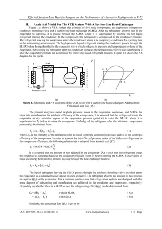 Effect of Suction-Line Heat Exchangers on the Performance of Alternative Refrigerants to R-22
DOI: 10.9790/1684-130304109117 www.iosrjournals.org 110 | Page
II. Analytical Model For The VCR System With A Suction-Line Heat-Exchanger
Figure 1.a shows a VCR system that consists of five basic components: an evaporator, compressor,
condenser, throttling valve and a suction-line heat exchanger (SLHX). After the refrigerant absorbs heat in the
evaporator to vaporise, it is passed through the SLHX where it is superheated by cooling the hot liquid
refrigerant leaving the condenser. In the compressor, the refrigerant is compressed to the condenser pressure.
The refrigerant leaving the compressor enters the condenser where it is completely condensed by rejecting heat
to the surrounding environment. The high-pressure liquid refrigerant leaving the condenser passes through the
SLHX before being throttled in the expansion valve which reduces its pressure and temperature to those of the
evaporator. Subcooling the refrigerant after the condenser increases the refrigeration effect while superheating it
after the evaporator protects the compressor by removing liquid refrigerant droplets. Figure 1.b shows the P-h
diagram for the cycle.
(a) (b)
Figure 1. Schematic and P-h diagrams of the VCR cycle with a suction-line heat exchanger (Adapted from
Venkataiah and Rao [15])
The present analytical model neglects pressure losses in the evaporator, condenser, and SLHX, but
takes into consideration the adiabatic efficiency of the compressor. It is assumed that the refrigerant leaves the
evaporator as dry saturated vapour at the evaporator pressure (point 6) to enter the SLHX, where it is
superheated to T1 before it enters the compressor. Enthalpy of the refrigerant after the adiabatic compression
process (h2) is obtained from:
  cs hhhh /1212  (1)
Where h2s is the enthalpy of the refrigerant after an ideal isentropic compression process and ηc is the isentropic
efficiency of the compressor. In order to account for the effect of pressure ratios of the different refrigerants on
the compressor efficiency, the following relationship is adopted from Sunardi et al [17]:
1
2
0135.0874.0
P
P
c  (2)
It is assumed that the amount of heat rejected in the condenser (QH) is such that the refrigerant leaves
the condenser as saturated liquid at the condenser pressure (point 3) before entering the SLHX. Conservation of
mass and energy between two streams passing through the heat-exchanger leads to:
 4361 hhhh  (3)
The liquid refrigerant leaving the SLHX passes through the adiabatic throttling valve and then enters
the evaporator as a saturated liquid-vapour mixture at state 5. The refrigerant absorbs the amount of heat it needs
to vaporise (QL) in the evaporator. It is a common practice now that refrigeration systems are designed such that
some degrees of subcooling and superheating are achieved in the condenser and evaporator, respectively.
Depending on whether there is a SLHX or not, the refrigerating effect (QL) can be determined from:
QL=  41 hhm  without SLHX (4.a)
=  51 hhm  with SLHX (4.b)
Similarly, the condenser duty (QH) is given by:
 