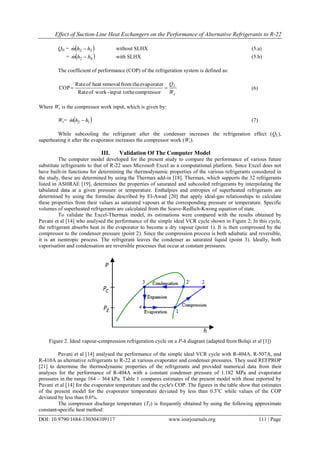 Effect of Suction-Line Heat Exchangers on the Performance of Alternative Refrigerants to R-22
DOI: 10.9790/1684-130304109117 www.iosrjournals.org 111 | Page
QH =  32 hhm  without SLHX (5.a)
=  42 hhm  with SLHX (5.b)
The coefficient of performance (COP) of the refrigeration system is defined as:
c
L
W
Q

compressortheinput to-workofRate
evaporaterthefromremovalheatofRate
COP (6)
Where Wc is the compressor work input, which is given by:
Wc=  12 hhm  (7)
While subcooling the refrigerant after the condenser increases the refrigeration effect (QL),
superheating it after the evaporator increases the compressor work (Wc).
III. Validation Of The Computer Model
The computer model developed for the present study to compare the performance of various future
substitute refrigerants to that of R-22 uses Microsoft Excel as a computational platform. Since Excel does not
have built-in functions for determining the thermodynamic properties of the various refrigerants considered in
the study, these are determined by using the Thermax add-in [18]. Thermax, which supports the 32 refrigerants
listed in ASHRAE [19], determines the properties of saturated and subcooled refrigerants by interpolating the
tabulated data at a given pressure or temperature. Enthalpies and entropies of superheated refrigerants are
determined by using the formulae described by El-Awad [20] that apply ideal-gas relationships to calculate
these properties from their values as saturated vapours at the corresponding pressure or temperature. Specific
volumes of superheated refrigerants are calculated from the Soave-Redlich-Kwong equation of state.
To validate the Excel-Thermax model, its estimations were compared with the results obtained by
Pavani et al [14] who analysed the performance of the simple ideal VCR cycle shown in Figure 2. In this cycle,
the refrigerant absorbs heat in the evaporator to become a dry vapour (point 1). It is then compressed by the
compressor to the condenser pressure (point 2). Since the compression process is both adiabatic and reversible,
it is an isentropic process. The refrigerant leaves the condenser as saturated liquid (point 3). Ideally, both
vaporisation and condensation are reversible processes that occur at constant pressures.
Figure 2. Ideal vapour-compression refrigeration cycle on a P-h diagram (adapted from Bolaji et al [1])
Pavani et al [14] analysed the performance of the simple ideal VCR cycle with R-404A, R-507A, and
R-410A as alternative refrigerants to R-22 at various evaporator and condenser pressures. They used REFPROP
[21] to determine the thermodynamic properties of the refrigerants and provided numerical data from their
analyses for the performance of R-404A with a constant condenser pressure of 1.182 MPa and evaporator
pressures in the range 164 – 364 kPa. Table 1 compares estimates of the present model with those reported by
Pavani et al [14] for the evaporator temperature and the cycle's COP. The figures in the table show that estimates
of the present model for the evaporator temperature deviated by less than 0.3o
C while values of the COP
deviated by less than 0.6%.
The compressor discharge temperature (T2) is frequently obtained by using the following approximate
constant-specific heat method:
 