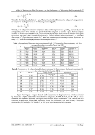 Effect of Suction-Line Heat Exchangers on the Performance of Alternative Refrigerants to R-22
DOI: 10.9790/1684-130304109117 www.iosrjournals.org 112 | Page
  kk
P
P
TT
/1
1
2
12







 (8)
Where k is the ratio of specific heats: k = cp/cv. Thermax function that determines the refrigerant’s temperature at
the compressor discharge is based on the following relationship [20]:
 
g
g
C
Cp
hh
TT


2
2 (9)
Where TC is the refrigerant’s saturation temperature at the condenser pressure and hg and Cpg, respectively, are the
corresponding values of the enthalpy and specific heat of the refrigerant as saturated vapour. Table 2 compares
estimates of the discharge temperature (T2) as calculated by Equation (8) and Equation (9) with the values given
by Pavani et al [14] for R-404A. In applying Equation (8), values of the ratio of specific heats k = cp/cv were taken
from ASHRAE [19] as saturated vapour at T1. While the temperatures calculated by Equation (8) deviates by
nearly 14o
C, those calculated by Equation (9) deviated by less than 0.5o
C.
Table 1. Comparison of the evaporator temperature and cycle COP obtained by the present model with their
corresponding values reported by Pavani et al [14]
PE Evaporator temperature (TE) COP
Ref [14] Model Deviation % Ref [14] Model Deviation %
164 -35.95 -35.65 -0.294 2.859 2.861 0.054641
184 -33.24 -32.946 -0.288 3.071 3.083 0.37705
204 -30.75 -30.462 -0.284 3.297 3.307 0.308904
224 -28.44 -28.156 -0.28 3.524 3.537 0.37329
244 -26.29 -26.01 -0.284 3.763 3.771 0.206469
264 -24.27 -23.986 -0.276 4.031 4.012 -0.46616
284 -22.36 -22.084 -0.276 4.269 4.260 -0.21195
304 -20.55 -20.274 -0.27 4.512 4.515 0.076875
324 -18.83 -18.56 -0.266 4.756 4.778 0.460368
344 -17.19 -16.924 -0.262 5.024 5.053 0.572834
364 -15.62 -15.358 -0.294 5.319 5.338 0.360987
Table 2. Comparison of the values obtained by the present model for the compressor discharge temperature with
the values reported by Pavani et al [14]
PE Ref [14] o
C Thermax function Equation (8)
o
C Deviation o
C o
C Deviation o
C
164 31.005 31.363 -0.358 45.342 13.979
184 30.489 30.724 -0.235 44.703 13.979
204 29.974 30.177 -0.203 43.919 13.742
224 29.459 29.687 -0.228 43.539 13.852
244 28.946 29.264 -0.318 43.190 13.926
264 28.433 28.871 -0.438 42.813 13.942
284 28.177 28.524 -0.347 42.261 13.737
304 27.921 28.207 -0.286 41.996 13.789
324 27.666 27.931 -0.265 41.726 13.795
344 27.411 27.660 -0.249 41.458 13.798
364 27.861 27.414 0.447 41.189 13.775
Figure 3 and Figure 4 compare the cycle COP as determined by the present model with those obtained
by Pavani et al [14] for R-22 and the three alternative refrigerants, R-404A, R-507A, and R-410A, at various
condenser and evaporator pressures. The figures show that the model estimated the COP variation for each
refrigerant, as well as the relative COP magnitudes for the four refrigerants, with good accuracy. The results
show that R-410A has higher COP than R-22 as well as the other two alternative refrigerants.
 
