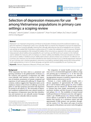 Murphy et al. Int J Ment Health Syst (2015) 9:31
DOI 10.1186/s13033-015-0024-8
REVIEW
Selection of depression measures for use
among Vietnamese populations in primary care
settings: a scoping review
Jill Murphy1*
, Elliot M. Goldner1
, Charles H. Goldsmith1,2
, Pham Thi Oanh3
, William Zhu4
, Kitty K. Corbett5
and Vu Cong Nguyen3
Abstract
Depression is an important and growing contributor to the burden of disease around the world and evidence sug-
gests the experience of depression varies cross-culturally. Efforts to improve the integration of services for depression
in primary care are increasing globally, meaning that culturally valid measures that are acceptable for use in primary
care settings are needed. We conducted a scoping review of 27 studies that validated or used 10 measures of depres-
sion in Vietnamese populations. We reviewed the validity of the instruments as reported in the studies and qualita-
tively assessed cultural validity and acceptability for use in primary care. We found much variation in the methods
used to validate the measures, with an emphasis on criterion validity and reliability. Enhanced evaluation of content
and construct validity is needed to ensure validity within diverse cultural contexts such as Vietnam. For effective use
in primary care, measures must be further evaluated for their brevity and ease of use. To identify appropriate measures
for use in primary care in diverse populations, assessment must balance standard validity testing with enhanced test-
ing for appropriateness in terms of culture, language, and gender and for acceptability for use in primary care.
Keywords: Vietnam, Depression, Measures, Primary care, Culture
© 2015 Murphy et al. This article is distributed under the terms of the Creative Commons Attribution 4.0 International License
(http://creativecommons.org/licenses/by/4.0/), which permits unrestricted use, distribution, and reproduction in any medium,
provided you give appropriate credit to the original author(s) and the source, provide a link to the Creative Commons license,
and indicate if changes were made. The Creative Commons Public Domain Dedication waiver (http://creativecommons.org/
publicdomain/zero/1.0/) applies to the data made available in this article, unless otherwise stated.
Background
While depression has been cited as a prominent and
growing contributor to the global burden of disease [1],
the construct and experience of depression may differ
cross-culturally, with extensive variation in the expres-
sion of emotions, prominence of somatic symptoms and
experience of and coping with suffering [2]. Despite this
variation, evidence suggests that “depressive states can be
studied as a feature of local forms of suffering” across the
globe [2] and that symptoms associated with depression
are present in all cultures [3]. The universality of depres-
sive conditions combined with cross-cultural variation in
the experience of depression mean that their identifica-
tion and treatment are not culturally neutral. Strategies
and tools that are culturally valid are essential.
The integration of mental health services into pri-
mary care is a recommended approach to address a large
and growing gap in treatment [4, 5]. In the time-and
resource-constrained context of primary care, identify-
ing appropriate measures is needed to improve the use of
limited resources and access to care [6].
Vietnam is a lower middle-income country with a
diverse population of approximately 90 million peo-
ple [7] and 54 distinct ethnic groups [8]. Over 4 million
Vietnamese also live abroad [9]. Mental health services
in Vietnam have been largely concentrated in tertiary
psychiatric facilities and have focused on schizophrenia
and epilepsy [10–12]. The availability of trained mental
health practitioners in Vietnam is very low, with approxi-
mately 1 per 100,000 persons [13]. Primary health care
service delivery is provided by 10,750 commune health
stations that operate on a catchment system and staff
approximately 47,000 primary care providers through-
out the country [13]. The nature and scope of services
and capacity in the primary care sector varies throughout
Open Access
*Correspondence: jgmurphy@sfu.ca
1
Faculty of Health Sciences, Simon Fraser University, Blusson Hall,
Room 11300, 8888 University Drive, Burnaby, BC V5A 1S6, Canada
Full list of author information is available at the end of the article
 
