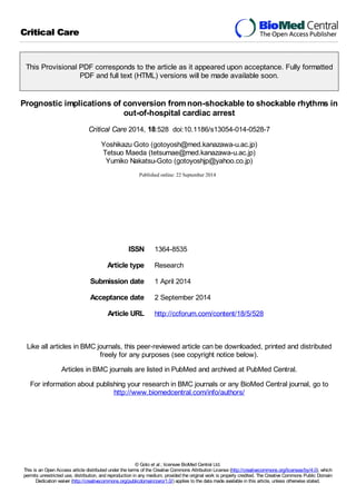 Critical Care 
This Provisional PDF corresponds to the article as it appeared upon acceptance. Fully formatted 
PDF and full text (HTML) versions will be made available soon. 
Prognostic implications of conversion from non-shockable to shockable rhythms in 
out-of-hospital cardiac arrest 
Critical Care 2014, 18:528 doi:10.1186/s13054-014-0528-7 
Yoshikazu Goto (gotoyosh@med.kanazawa-u.ac.jp) 
Tetsuo Maeda (tetsumae@med.kanazawa-u.ac.jp) 
Yumiko Nakatsu-Goto (gotoyoshjp@yahoo.co.jp) 
Sample 
ISSN 1364-8535 
Article type Research 
Submission date 1 April 2014 
Acceptance date 2 September 2014 
Article URL http://ccforum.com/content/18/5/528 
Like all articles in BMC journals, this peer-reviewed article can be downloaded, printed and distributed 
freely for any purposes (see copyright notice below). 
Articles in BMC journals are listed in PubMed and archived at PubMed Central. 
For information about publishing your research in BMC journals or any BioMed Central journal, go to 
http://www.biomedcentral.com/info/authors/ 
© Goto et al.; licensee BioMed Central Ltd. 
This is an Open Access article distributed under the terms of the Creative Commons Attribution License (http://creativecommons.org/licenses/by/4.0), which 
permits unrestricted use, distribution, and reproduction in any medium, provided the original work is properly credited. The Creative Commons Public Domain 
Dedication waiver (http://creativecommons.org/publicdomain/zero/1.0/) applies to the data made available in this article, unless otherwise stated. 
 