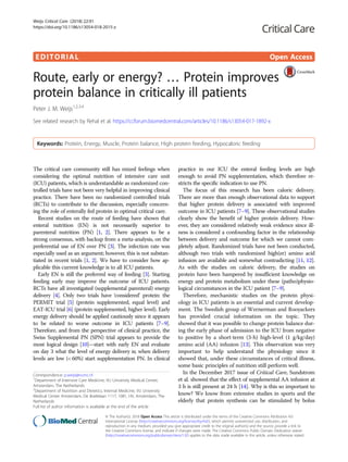 EDITORIAL Open Access
Route, early or energy? … Protein improves
protein balance in critically ill patients
Peter J. M. Weijs1,2,3,4
See related research by Rehal et al. https://ccforum.biomedcentral.com/articles/10.1186/s13054-017-1892-x
Keywords: Protein, Energy, Muscle, Protein balance, High protein feeding, Hypocaloric feeding
The critical care community still has mixed feelings when
considering the optimal nutrition of intensive care unit
(ICU) patients, which is understandable as randomized con-
trolled trials have not been very helpful in improving clinical
practice. There have been no randomized controlled trials
(RCTs) to contribute to the discussion, especially concern-
ing the role of enterally fed protein in optimal critical care.
Recent studies on the route of feeding have shown that
enteral nutrition (EN) is not necessarily superior to
parenteral nutrition (PN) [1, 2]. There appears to be a
strong consensus, with backup from a meta-analysis, on the
preferential use of EN over PN [3]. The infection rate was
especially used as an argument; however, this is not substan-
tiated in recent trials [1, 2]. We have to consider how ap-
plicable this current knowledge is to all ICU patients.
Early EN is still the preferred way of feeding [3]. Starting
feeding early may improve the outcome of ICU patients.
RCTs have all investigated (supplemental parenteral) energy
delivery [4]. Only two trials have ‘considered’ protein: the
PERMIT trial [5] (protein supplemented, equal level) and
EAT-ICU trial [6] (protein supplemented, higher level). Early
energy delivery should be applied cautiously since it appears
to be related to worse outcome in ICU patients [7–9].
Therefore, and from the perspective of clinical practice, the
Swiss Supplemental PN (SPN) trial appears to provide the
most logical design [10]—start with early EN and evaluate
on day 3 what the level of energy delivery is; when delivery
levels are low (< 60%) start supplementation PN. In clinical
Correspondence: p.weijs@vumc.nl
1
Department of Intensive Care Medicine, VU University Medical Center,
Amsterdam, The Netherlands
2
Department of Nutrition and Dietetics, Internal Medicine, VU University
Medical Center Amsterdam, De Boelelaan 1117, 1081, HV, Amsterdam, The
Netherlands
Full list of author information is available at the end of the article
practice in our ICU the enteral feeding levels are high
enough to avoid PN supplementation, which therefore re-
stricts the specific indication to use PN.
The focus of this research has been caloric delivery.
There are more than enough observational data to support
that higher protein delivery is associated with improved
outcome in ICU patients [7–9]. These observational studies
clearly show the benefit of higher protein delivery. How-
ever, they are considered relatively weak evidence since ill-
ness is considered a confounding factor in the relationship
between delivery and outcome for which we cannot com-
pletely adjust. Randomized trials have not been conducted,
although two trials with randomized high(er) amino acid
infusion are available and somewhat contradicting [11, 12].
As with the studies on caloric delivery, the studies on
protein have been hampered by insufficient knowledge on
energy and protein metabolism under these (patho)physio-
logical circumstances in the ICU patient [7–9].
Therefore, mechanistic studies on the protein physi-
ology in ICU patients is an essential and current develop-
ment. The Swedish group of Wernerman and Rooyackers
has provided crucial information on the topic. They
showed that it was possible to change protein balance dur-
ing the early phase of admission to the ICU from negative
to positive by a short-term (3-h) high-level (1 g/kg/day)
amino acid (AA) infusion [13]. This observation was very
important to help understand the physiology since it
showed that, under these circumstances of critical illness,
some basic principles of nutrition still perform well.
In the December 2017 issue of Critical Care, Sundstrom
et al. showed that the effect of supplemental AA infusion at
3 h is still present at 24 h [14]. Why is this so important to
know? We know from extensive studies in sports and the
elderly that protein synthesis can be stimulated by bolus
© The Author(s). 2018 Open Access This article is distributed under the terms of the Creative Commons Attribution 4.0
International License (http://creativecommons.org/licenses/by/4.0/), which permits unrestricted use, distribution, and
reproduction in any medium, provided you give appropriate credit to the original author(s) and the source, provide a link to
the Creative Commons license, and indicate if changes were made. The Creative Commons Public Domain Dedication waiver
(http://creativecommons.org/publicdomain/zero/1.0/) applies to the data made available in this article, unless otherwise stated.
Weijs Critical Care (2018) 22:91
https://doi.org/10.1186/s13054-018-2015-z
 