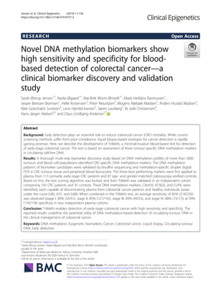 RESEARCH Open Access
Novel DNA methylation biomarkers show
high sensitivity and specificity for blood-
based detection of colorectal cancer—a
clinical biomarker discovery and validation
study
Sarah Østrup Jensen1†
, Nadia Øgaard1†
, Mai-Britt Worm Ørntoft1†
, Mads Heilskov Rasmussen1
,
Jesper Bertram Bramsen1
, Helle Kristensen2
, Peter Mouritzen2
, Mogens Rørbæk Madsen3
, Anders Husted Madsen3
,
Kåre Gotschalck Sunesen4
, Lene Hjerrild Iversen5
, Søren Laurberg5
, Ib Jarle Christensen6
,
Hans Jørgen Nielsen6,7
and Claus Lindbjerg Andersen1*
Abstract
Background: Early detection plays an essential role to reduce colorectal cancer (CRC) mortality. While current
screening methods suffer from poor compliance, liquid biopsy-based strategies for cancer detection is rapidly
gaining promise. Here, we describe the development of TriMeth, a minimal-invasive blood-based test for detection
of early-stage colorectal cancer. The test is based on assessment of three tumour-specific DNA methylation markers
in circulating cell-free DNA.
Results: A thorough multi-step biomarker discovery study based on DNA methylation profiles of more than 5000
tumours and blood cell populations identified CRC-specific DNA methylation markers. The DNA methylation
patterns of biomarker candidates were validated by bisulfite sequencing and methylation-specific droplet digital
PCR in CRC tumour tissue and peripheral blood leucocytes. The three best performing markers were first applied to
plasma from 113 primarily early-stage CRC patients and 87 age- and gender-matched colonoscopy-verified controls.
Based on this, the test scoring algorithm was locked, and then TriMeth was validated in an independent cohort
comprising 143 CRC patients and 91 controls. Three DNA methylation markers, C9orf50, KCNQ5, and CLIP4, were
identified, each capable of discriminating plasma from colorectal cancer patients and healthy individuals (areas
under the curve 0.86, 0.91, and 0.88). When combined in the TriMeth test, an average sensitivity of 85% (218/256)
was observed (stage I: 80% (33/41), stage II: 85% (121/143), stage III: 89% (49/55), and stage IV: 88% (15/17)) at 99%
(176/178) specificity in two independent plasma cohorts.
Conclusion: TriMeth enables detection of early-stage colorectal cancer with high sensitivity and specificity. The
reported results underline the potential utility of DNA methylation-based detection of circulating tumour DNA in
the clinical management of colorectal cancer.
Keywords: DNA methylation, Epigenetic biomarkers, Cancer, Colorectal cancer, Liquid biopsy, Circulating tumour
DNA, Early detection
© The Author(s). 2019 Open Access This article is distributed under the terms of the Creative Commons Attribution 4.0
International License (http://creativecommons.org/licenses/by/4.0/), which permits unrestricted use, distribution, and
reproduction in any medium, provided you give appropriate credit to the original author(s) and the source, provide a link to
the Creative Commons license, and indicate if changes were made. The Creative Commons Public Domain Dedication waiver
(http://creativecommons.org/publicdomain/zero/1.0/) applies to the data made available in this article, unless otherwise stated.
* Correspondence: cla@clin.au.dk
†
Sarah Østrup Jensen, Nadia Øgaard and Mai-Britt Worm Ørntoft contributed
equally to this work.
1
Department of Molecular Medicine, Aarhus University Hospital, Palle
Juul-Jensens Boulevard 99, 8200 Aarhus N, Denmark
Full list of author information is available at the end of the article
Jensen et al. Clinical Epigenetics (2019) 11:158
https://doi.org/10.1186/s13148-019-0757-3
 
