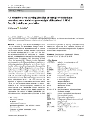 Vol.:(0123456789)
1 3
Int J Syst Assur Eng Manag
https://doi.org/10.1007/s13198-022-01837-5
ORIGINAL ARTICLE
An ensemble deep learning classifier of entropy convolutional
neural network and divergence weight bidirectional LSTM
for efficient disease prediction
S. R. Lavanya1
· R. Mallika2
Received: 7 March 2022 / Revised: 17 September 2022 / Accepted: 12 December 2022
© The Author(s) under exclusive licence to The Society for Reliability Engineering, Quality and Operations Management (SREQOM), India and
The Division of Operation and Maintenance, Lulea University of Technology, Sweden 2022
Abstract According to the World Health Organization
(WHO), worldwide rise in death rates amongst women is
mostly attributable to HD (Heart Disease) and BC (breast
cancer). In the last three decades, India has experienced a
30% increase in incidences of BC’s where every nine min-
utes, a woman dies of BC. HD has become very common,
and their early identification is crucial for clinicians to save
lives and protect their patients. Early diagnosis of BC and
HD are thus beneficial. MLT (Machine Learning Technique)
have been used in medical diagnostics for detecting illnesses,
minimizing modalities, and enhancing survival rates. Single
classifier or Conventional classification algorithms exhibit a
limited accuracy and affect the prediction outcome. Ensem-
ble learning is a technique for producing many basic clas-
sifiers are those that are used to construct new classifiers
created that outperforms any constituent classifier. In this
work, EDL (Ensemble Deep Learning) classifier is estimated
based on two classifiers, ECNN (Entropy Convolutional
Neural Network) and DWBi-LSTM. These classifiers are
applied to an imputed dataset of heart disease and breast
cancer, with selected feature subsets. In the ECNN classifier,
the weight of the Convolutional layers is computed via the
entropy function. In the DWBi-LSTM classifier, divergence
is used to assign the attentive weights of each feature to the
classification. The results of ECNN and DWBi-LSTM clas-
sifiers are combined via bootstrap aggregation and the final
classification is predicted by majority voting for accuracy.
Metrics such as precision, recall, f-measure, specificity and
accuracy has been used for assessing the results of proposed
system, and existing classifiers.
Keywords Heart disease · Breast cancer · Feature
selection · ECNN · DWBi-LSTM · EDL
Abbreviations
AMCGWO	
Adaptive mean chaotic grey wolf
optimization
BC	Breast cancer
BiGRU​	
Bidirectional gated recurrent unit
Bi-LSTM	
Bidirectional- long short term memory
BN	Bayesian network
BPNN	
Backpropagation neural network
CAD	Computer-aided diagnosis
CNN	
Convolutional neural network
CP	Canonical polyadic
DBN	
Deep belief network
DLT	
Deep learning technique
DNN	
Deep neural network
DT	Decision tree
DWBi-LSTM	
Divergence weight bidirectional-long
short-term memory
ECNN	
Entropy convolutional neural network
EDL	
Ensemble deep learning
EM	Expectation–maximization
FCLF-CNN	
Fully connected layer first convolutional
neural network
FFNN	
Feed-forward neural network
FNA	
Fine needle aspiration
Grad-CAM	
Gradient-weighted class activation
mapping
HD	Heart disease
* S. R. Lavanya
srlavanyaraj@gmail.com
R. Mallika
mallikapanneer@hotmail.com
1
Research and Development Centre, Bharathiar University,
Coimbatore, India
2
Department of Computer Science, CBM College,
Coimbatore, India
 