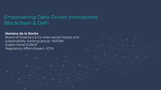 Empowering Data-Driven Innovations:
Blockchain & DeFi
Mariana de la Roche
Board of Directors & Co-chair social impact and
sustainability working group INATBA
Expert Panel EUBOF
Regulatory Affairs Expert- IOTA
 