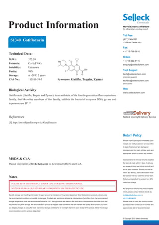 Product Information                                                                                                                              Novel Kinase Inhibitors
                                                                                                                                                 for cell signaling & oncology research


                                                                                                                                                 Toll Free:
  S1340 Gatifloxacin                                                                                                                             (877)796-6397
                                                                                                                                                 -- USA and Canada only --


                                                                                                                                                 Fax:
                                                                                                                                                 +1-713-796-9816
Technical Data:
                                                                                                                                                 Orders
M.Wt:                      375.39
                                                                      HN                O                                                        +1-713-922-4115
Formula:                   C19H22FN3O4                                                                                                           enquiry@selleckchem.com
                                                                                 N              N
Solubility:                Unknown
Purity:                    99%                                                   F
                                                                                                            OH                                   Tech Support
                                                                                                O       O                                        tech@selleckchem.com
Storage:                   at -20℃ 2 years
                                                                                                                                                 (chemistry support)
CAS No.:                   112811-59-3                                Synonyms: Gatiflo, Tequin, Zymar                                           techbio@selleckchem.com
                                                                                                                                                 (bio support)


                                                                                                                                                 Web
Biological Activity
                                                                                                                                                 www.selleckchem.com
Gatifloxacin (Gatiflo, Tequin and Zymar), is an antibiotic of the fourth-generation fluoroquinolone
family, that like other members of that family, inhibits the bacterial enzymes DNA gyrase and
topoisomerase IV. [1]




References                                                                                                                                       Selleck Overnight Delivery Service

[1] http://en.wikipedia.org/wiki/Gatifloxacin



                                                                                                                                                 Return Policy
                                                                                                                                                 Please inspect packages immediately upon

                                                                                                                                                 receipt and notify customer service within

                                                                                                                                                 3 days of delivery of any damage or

                                                                                                                                                 discrepancies.Our team will take quick and

                                                                                                                                                 appropriate action to correct any problem.


MSDS & CoA                                                                                                                                       Goods ordered in error can only be accepted

Please visit www.selleckchem.com to download MSDS and CoA.                                                                                       for return if made within 3 days of delivery,

                                                                                                                                                 are unopened,have been stored correctly and

                                                                                                                                                 are in good condition. Should you wish to

                                                                                                                                                 return any item(s), prior authorization must

Notes                                                                                                                                            be received from our customer service team.

                                                                                                                                                 Returns accepted will be subject to a 30%

                                                                                                                                                 restocking charge.
   PLEASE KEEP THE PRODUCT UNDER -20℃ FOR LONG-TERM STORAGE.

   NOT FOR HUMAN OR VETERINARY DIAGNOSTIC OR THERAPEUTIC USE.                                                                                    For all product returns and product replace-

                                                                                                                                                 ments,please contact Selleck directly by
Specific storage and handling information for each product is indicated on the product datasheet. Most Selleckchem products, stored under        info@selleckchem.com or
the recommended conditions, are stable for two year. Products are sometimes shipped at a temperature that differs from the recommended           +1-713-922-4115.
storage temperature,most are recommended stored at -20℃.Many products are stable in the short-term at temperatures that differ from that         Please have on hand, the invoice number,
required for long-term storage. We ensure that the product is shipped under conditions that will maintain the quality of the product, but save   purchase order number,air bill number and
you shipping charges by using the most economical storage conditons for an overnight shipment. Upon receipt of the product, follow the storage   approximate date of shipment/receipt.
recommendations on the product data sheet.



                                                                                                                                                 © Copyright 2010 Selleck chemicals
 