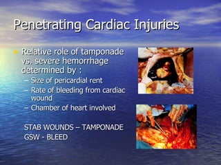Penetrating Cardiac Injuries Relative role of tamponade vs. severe hemorrhage determined by : Size of pericardial rent Rate of bleeding from cardiac wound Chamber of heart involved STAB WOUNDS – TAMPONADE GSW - BLEED 