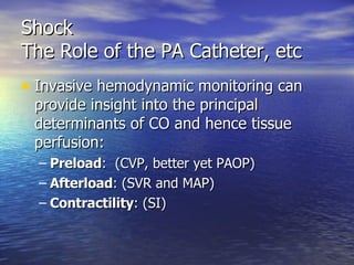 Shock The Role of the PA Catheter, etc Invasive hemodynamic monitoring can provide insight into the principal determinants of CO and hence tissue perfusion: Preload :  (CVP, better yet PAOP) Afterload : (SVR and MAP) Contractility : (SI) 