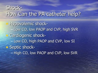 Shock- How Can the PA catheter help? Hypovolemic shock- Low CO, low PAOP and CVP, high SVR Cardiogenic shock- Low CO, high PAOP and CVP, low SI Septic shock- High CO, low PAOP and CVP, low SVR 