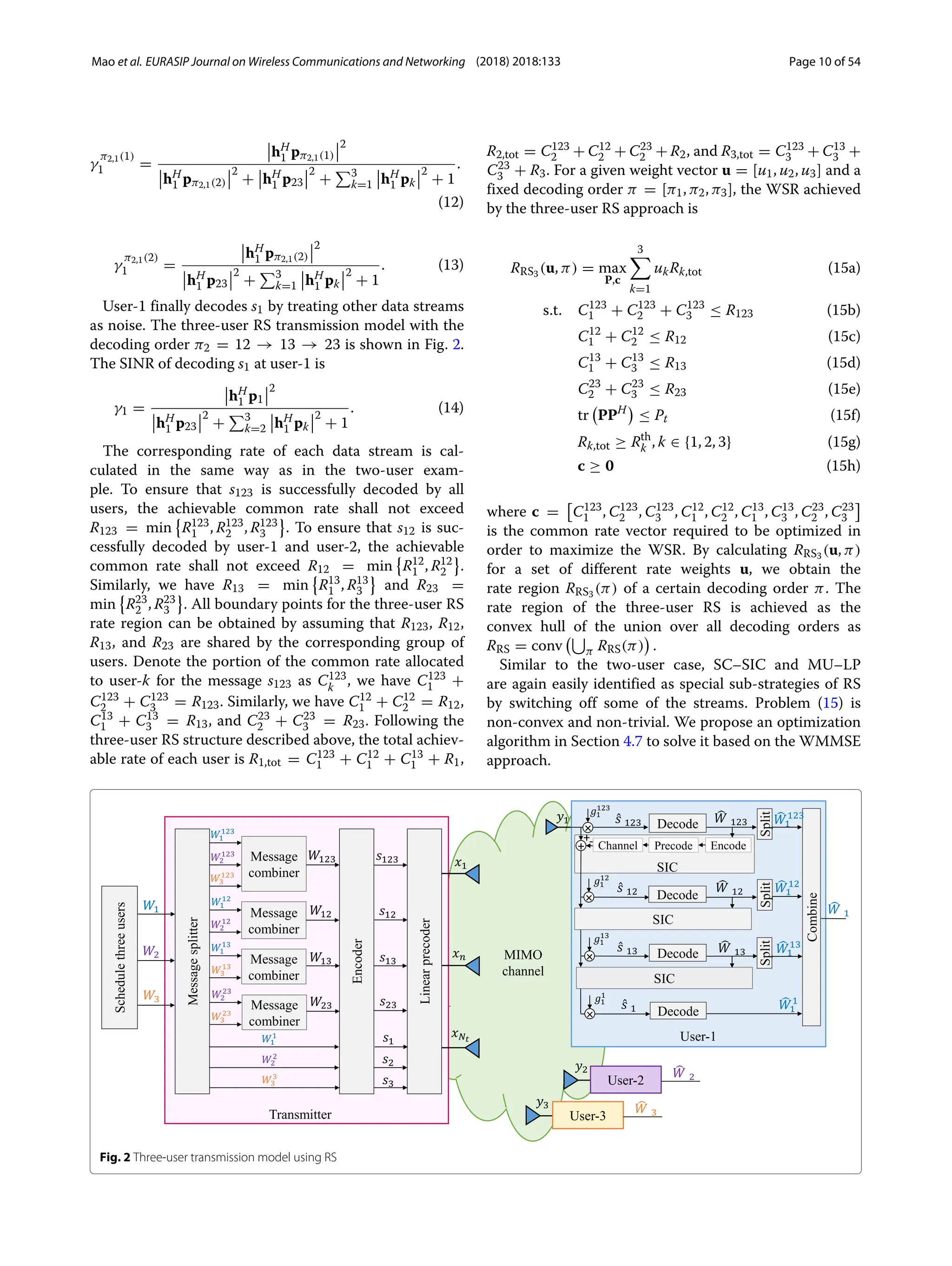 Mao et al. EURASIP Journal on Wireless Communications and Networking (2018) 2018:133 Page 10 of 54
γ
π2,1(1)
1 =
hH
1 pπ2,1(1)
2
hH
1 pπ2,1(2)
2
+ hH
1 p23
2
+
3
k=1 hH
1 pk
2
+ 1
.
(12)
γ
π2,1(2)
1 =
hH
1 pπ2,1(2)
2
hH
1 p23
2
+
3
k=1 hH
1 pk
2
+ 1
. (13)
User-1 finally decodes s1 by treating other data streams
as noise. The three-user RS transmission model with the
decoding order π2 = 12 → 13 → 23 is shown in Fig. 2.
The SINR of decoding s1 at user-1 is
γ1 =
hH
1 p1
2
hH
1 p23
2
+
3
k=2 hH
1 pk
2
+ 1
. (14)
The corresponding rate of each data stream is cal-
culated in the same way as in the two-user exam-
ple. To ensure that s123 is successfully decoded by all
users, the achievable common rate shall not exceed
R123 = min

R123
1 , R123
2 , R123
3 . To ensure that s12 is suc-
cessfully decoded by user-1 and user-2, the achievable
common rate shall not exceed R12 = min

R12
1 , R12
2 .
Similarly, we have R13 = min

R13
1 , R13
3 and R23 =
min

R23
2 , R23
3 . All boundary points for the three-user RS
rate region can be obtained by assuming that R123, R12,
R13, and R23 are shared by the corresponding group of
users. Denote the portion of the common rate allocated
to user-k for the message s123 as C123
k , we have C123
1 +
C123
2 + C123
3 = R123. Similarly, we have C12
1 + C12
2 = R12,
C13
1 + C13
3 = R13, and C23
2 + C23
3 = R23. Following the
three-user RS structure described above, the total achiev-
able rate of each user is R1,tot = C123
1 + C12
1 + C13
1 + R1,
R2,tot = C123
2 + C12
2 + C23
2 + R2, and R3,tot = C123
3 + C13
3 +
C23
3 + R3. For a given weight vector u = [u1, u2, u3] and a
fixed decoding order π = [π1, π2, π3], the WSR achieved
by the three-user RS approach is
RRS3 (u, π) = max
P,c
3

k=1
ukRk,tot (15a)
s.t. C123
1 + C123
2 + C123
3 ≤ R123 (15b)
C12
1 + C12
2 ≤ R12 (15c)
C13
1 + C13
3 ≤ R13 (15d)
C23
2 + C23
3 ≤ R23 (15e)
tr

PPH

≤ Pt (15f)
Rk,tot ≥ Rth
k , k ∈ {1, 2, 3} (15g)
c ≥ 0 (15h)
where c = C123
1 , C123
2 , C123
3 , C12
1 , C12
2 , C13
1 , C13
3 , C23
2 , C23
3
is the common rate vector required to be optimized in
order to maximize the WSR. By calculating RRS3 (u, π)
for a set of different rate weights u, we obtain the
rate region RRS3 (π) of a certain decoding order π. The
rate region of the three-user RS is achieved as the
convex hull of the union over all decoding orders as
RRS = conv

π RRS(π)

.
Similar to the two-user case, SC–SIC and MU–LP
are again easily identified as special sub-strategies of RS
by switching off some of the streams. Problem (15) is
non-convex and non-trivial. We propose an optimization
algorithm in Section 4.7 to solve it based on the WMMSE
approach.
Fig. 2 Three-user transmission model using RS
 