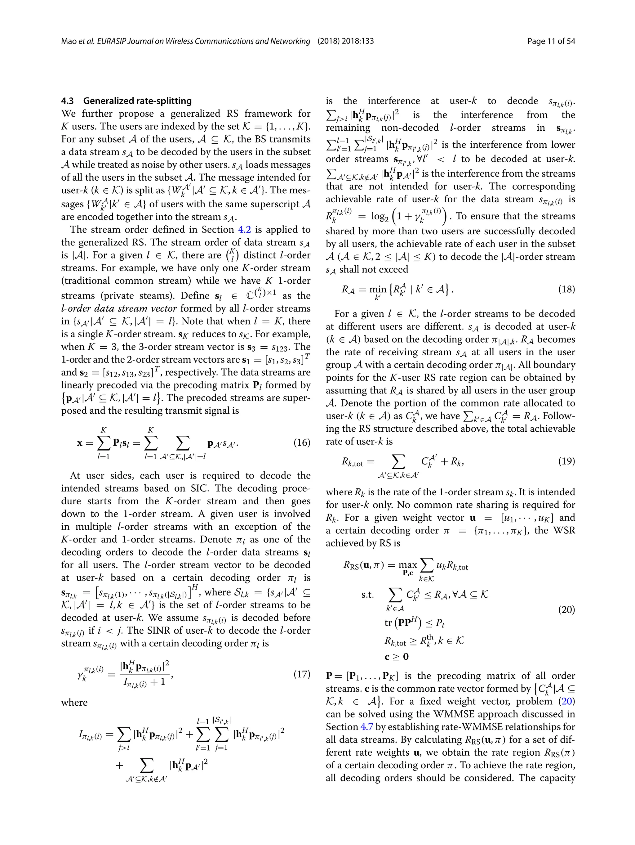 Mao et al. EURASIP Journal on Wireless Communications and Networking (2018) 2018:133 Page 11 of 54
4.3 Generalized rate-splitting
We further propose a generalized RS framework for
K users. The users are indexed by the set K = {1, . . . , K}.
For any subset A of the users, A ⊆ K, the BS transmits
a data stream sA to be decoded by the users in the subset
A while treated as noise by other users. sA loads messages
of all the users in the subset A. The message intended for
user-k (k ∈ K) is split as {WA
k |A ⊆ K, k ∈ A }. The mes-
sages {WA
k |k ∈ A} of users with the same superscript A
are encoded together into the stream sA.
The stream order defined in Section 4.2 is applied to
the generalized RS. The stream order of data stream sA
is |A|. For a given l ∈ K, there are
K
l

distinct l-order
streams. For example, we have only one K-order stream
(traditional common stream) while we have K 1-order
streams (private steams). Define sl ∈ C(K
l )×1
as the
l-order data stream vector formed by all l-order streams
in {sA |A ⊆ K, |A | = l}. Note that when l = K, there
is a single K-order stream. sK reduces to sK. For example,
when K = 3, the 3-order stream vector is s3 = s123. The
1-orderand the 2-order stream vectors are s1 = [s1, s2, s3]T
and s2 = [s12, s13, s23]T
, respectively. The data streams are
linearly precoded via the precoding matrix Pl formed by

pA |A ⊆ K, |A | = l . The precoded streams are super-
posed and the resulting transmit signal is
x =
K

l=1
Plsl =
K

l=1

A ⊆K,|A |=l
pA sA . (16)
At user sides, each user is required to decode the
intended streams based on SIC. The decoding proce-
dure starts from the K-order stream and then goes
down to the 1-order stream. A given user is involved
in multiple l-order streams with an exception of the
K-order and 1-order streams. Denote πl as one of the
decoding orders to decode the l-order data streams sl
for all users. The l-order stream vector to be decoded
at user-k based on a certain decoding order πl is
sπl,k
= sπl,k(1), · · · , sπl,k(|Sl,k|)
H
, where Sl,k = {sA |A ⊆
K, |A | = l, k ∈ A } is the set of l-order streams to be
decoded at user-k. We assume sπl,k(i) is decoded before
sπl,k(j) if i  j. The SINR of user-k to decode the l-order
stream sπl,k(i) with a certain decoding order πl is
γ
πl,k(i)
k =
|hH
k pπl,k(i)|2
Iπl,k(i) + 1
, (17)
where
Iπl,k(i) =

ji
|hH
k pπl,k(j)|2
+
l−1

l =1
|Sl ,k|

j=1
|hH
k pπl ,k(j)|2
+

A ⊆K,k /
∈A
|hH
k pA |2
is the interference at user-k to decode sπl,k(i).

ji |hH
k pπl,k(j)|2 is the interference from the
remaining non-decoded l-order streams in sπl,k
.
l−1
l =1
|Sl ,k|
j=1 |hH
k pπl ,k(j)|2 is the interference from lower
order streams sπl ,k
, ∀l  l to be decoded at user-k.

A ⊆K,k /
∈A |hH
k pA |2 is the interference from the streams
that are not intended for user-k. The corresponding
achievable rate of user-k for the data stream sπl,k(i) is
R
πl,k(i)
k = log2

1 + γ
πl,k(i)
k

. To ensure that the streams
shared by more than two users are successfully decoded
by all users, the achievable rate of each user in the subset
A (A ∈ K, 2 ≤ |A| ≤ K) to decode the |A|-order stream
sA shall not exceed
RA = min
k

RA
k | k ∈ A . (18)
For a given l ∈ K, the l-order streams to be decoded
at different users are different. sA is decoded at user-k
(k ∈ A) based on the decoding order π|A|,k. RA becomes
the rate of receiving stream sA at all users in the user
group A with a certain decoding order π|A|. All boundary
points for the K-user RS rate region can be obtained by
assuming that RA is shared by all users in the user group
A. Denote the portion of the common rate allocated to
user-k (k ∈ A) as CA
k , we have

k ∈A CA
k = RA. Follow-
ing the RS structure described above, the total achievable
rate of user-k is
Rk,tot =

A ⊆K,k∈A
CA
k + Rk, (19)
where Rk is the rate of the 1-order stream sk. It is intended
for user-k only. No common rate sharing is required for
Rk. For a given weight vector u = [u1, · · · , uK ] and
a certain decoding order π = {π1, . . . , πK }, the WSR
achieved by RS is
RRS(u, π) = max
P,c

k∈K
ukRk,tot
s.t.

k ∈A
CA
k ≤ RA, ∀A ⊆ K
tr

PPH

≤ Pt
Rk,tot ≥ Rth
k , k ∈ K
c ≥ 0
(20)
P = [P1, . . . , PK ] is the precoding matrix of all order
streams. c is the common rate vector formed by

CA
k |A ⊆
K, k ∈ A . For a fixed weight vector, problem (20)
can be solved using the WMMSE approach discussed in
Section 4.7 by establishing rate-WMMSE relationships for
all data streams. By calculating RRS(u, π) for a set of dif-
ferent rate weights u, we obtain the rate region RRS(π)
of a certain decoding order π. To achieve the rate region,
all decoding orders should be considered. The capacity
 