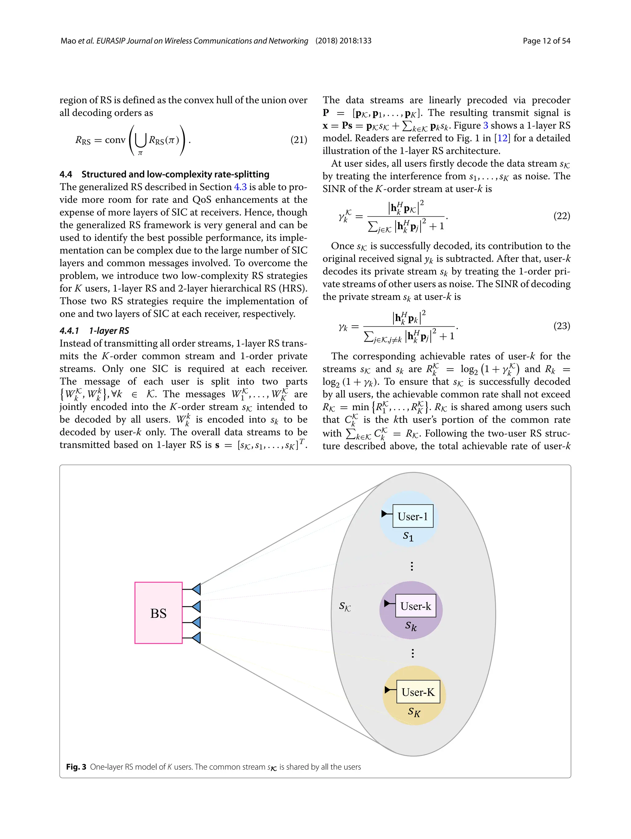 Mao et al. EURASIP Journal on Wireless Communications and Networking (2018) 2018:133 Page 12 of 54
region of RS is defined as the convex hull of the union over
all decoding orders as
RRS = conv


π
RRS(π)

. (21)
4.4 Structured and low-complexity rate-splitting
The generalized RS described in Section 4.3 is able to pro-
vide more room for rate and QoS enhancements at the
expense of more layers of SIC at receivers. Hence, though
the generalized RS framework is very general and can be
used to identify the best possible performance, its imple-
mentation can be complex due to the large number of SIC
layers and common messages involved. To overcome the
problem, we introduce two low-complexity RS strategies
for K users, 1-layer RS and 2-layer hierarchical RS (HRS).
Those two RS strategies require the implementation of
one and two layers of SIC at each receiver, respectively.
4.4.1 1-layer RS
Instead of transmitting all order streams, 1-layer RS trans-
mits the K-order common stream and 1-order private
streams. Only one SIC is required at each receiver.
The message of each user is split into two parts

WK
k , Wk
k , ∀k ∈ K. The messages WK
1 , . . . , WK
K are
jointly encoded into the K-order stream sK intended to
be decoded by all users. Wk
k is encoded into sk to be
decoded by user-k only. The overall data streams to be
transmitted based on 1-layer RS is s = [sK, s1, . . . , sK ]T
.
The data streams are linearly precoded via precoder
P = [pK, p1, . . . , pK ]. The resulting transmit signal is
x = Ps = pKsK +

k∈K pksk. Figure 3 shows a 1-layer RS
model. Readers are referred to Fig. 1 in [12] for a detailed
illustration of the 1-layer RS architecture.
At user sides, all users firstly decode the data stream sK
by treating the interference from s1, . . . , sK as noise. The
SINR of the K-order stream at user-k is
γ K
k =
hH
k pK
2

j∈K hH
k pj
2
+ 1
. (22)
Once sK is successfully decoded, its contribution to the
original received signal yk is subtracted. After that, user-k
decodes its private stream sk by treating the 1-order pri-
vate streams of other users as noise. The SINR of decoding
the private stream sk at user-k is
γk =
hH
k pk
2

j∈K,j=k hH
k pj
2
+ 1
. (23)
The corresponding achievable rates of user-k for the
streams sK and sk are RK
k = log2

1 + γ K
k

and Rk =
log2 (1 + γk). To ensure that sK is successfully decoded
by all users, the achievable common rate shall not exceed
RK = min

RK
1 , . . . , RK
K . RK is shared among users such
that CK
k is the kth user’s portion of the common rate
with

k∈K CK
k = RK. Following the two-user RS struc-
ture described above, the total achievable rate of user-k
Fig. 3 One-layer RS model of K users. The common stream sK is shared by all the users
 