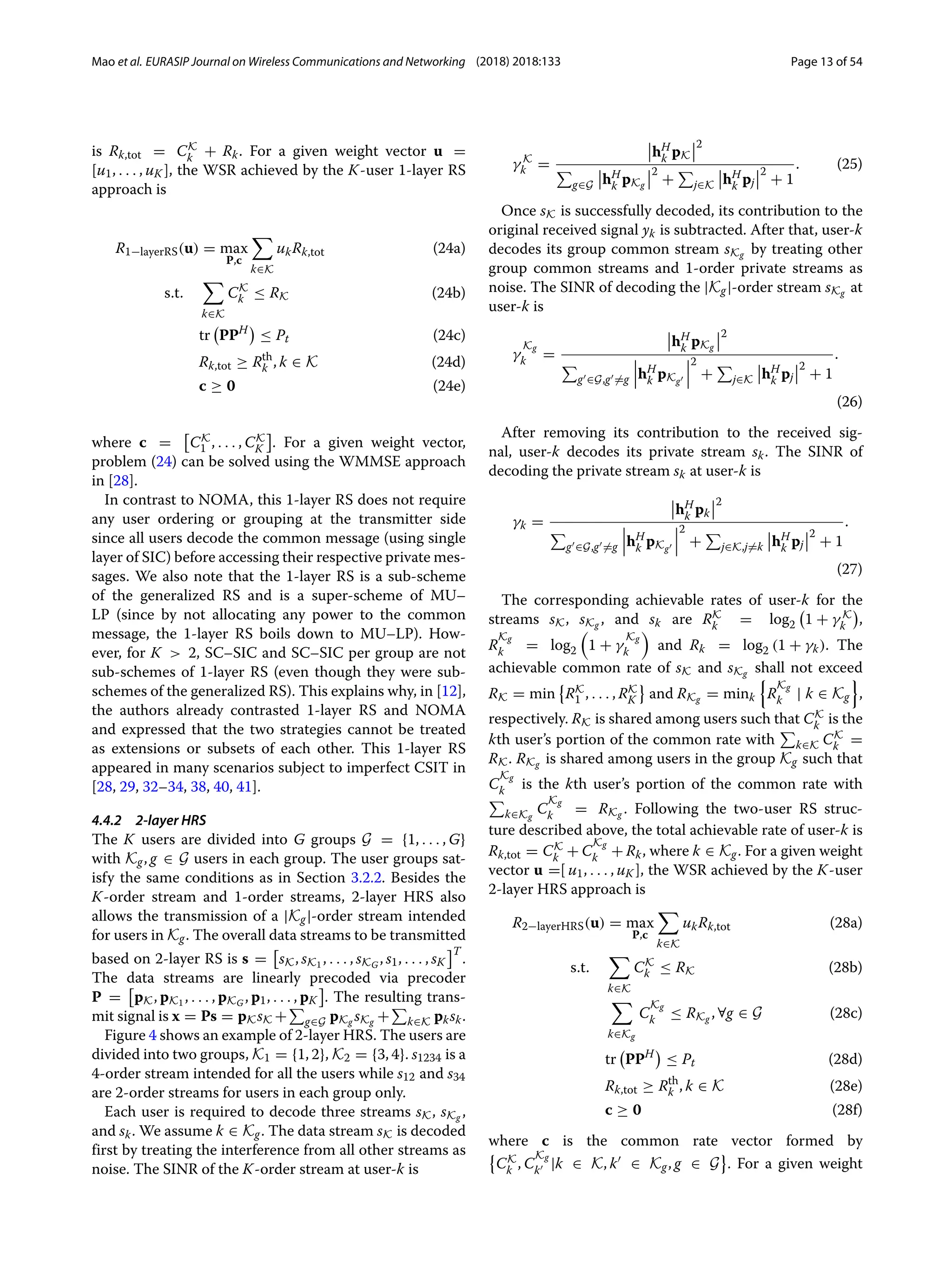 Mao et al. EURASIP Journal on Wireless Communications and Networking (2018) 2018:133 Page 13 of 54
is Rk,tot = CK
k + Rk. For a given weight vector u =
[u1, . . . , uK ], the WSR achieved by the K-user 1-layer RS
approach is
R1−layerRS(u) = max
P,c

k∈K
ukRk,tot (24a)
s.t.

k∈K
CK
k ≤ RK (24b)
tr

PPH

≤ Pt (24c)
Rk,tot ≥ Rth
k , k ∈ K (24d)
c ≥ 0 (24e)
where c = CK
1 , . . . , CK
K . For a given weight vector,
problem (24) can be solved using the WMMSE approach
in [28].
In contrast to NOMA, this 1-layer RS does not require
any user ordering or grouping at the transmitter side
since all users decode the common message (using single
layer of SIC) before accessing their respective private mes-
sages. We also note that the 1-layer RS is a sub-scheme
of the generalized RS and is a super-scheme of MU–
LP (since by not allocating any power to the common
message, the 1-layer RS boils down to MU–LP). How-
ever, for K  2, SC–SIC and SC–SIC per group are not
sub-schemes of 1-layer RS (even though they were sub-
schemes of the generalized RS). This explains why, in [12],
the authors already contrasted 1-layer RS and NOMA
and expressed that the two strategies cannot be treated
as extensions or subsets of each other. This 1-layer RS
appeared in many scenarios subject to imperfect CSIT in
[28, 29, 32–34, 38, 40, 41].
4.4.2 2-layer HRS
The K users are divided into G groups G = {1, . . . , G}
with Kg, g ∈ G users in each group. The user groups sat-
isfy the same conditions as in Section 3.2.2. Besides the
K-order stream and 1-order streams, 2-layer HRS also
allows the transmission of a |Kg|-order stream intended
for users in Kg. The overall data streams to be transmitted
based on 2-layer RS is s = sK, sK1 , . . . , sKG , s1, . . . , sK
T
.
The data streams are linearly precoded via precoder
P = pK, pK1 , . . . , pKG , p1, . . . , pK . The resulting trans-
mit signal is x = Ps = pKsK +

g∈G pKg sKg +

k∈K pksk.
Figure 4 shows an example of 2-layer HRS. The users are
divided into two groups, K1 = {1, 2}, K2 = {3, 4}. s1234 is a
4-order stream intended for all the users while s12 and s34
are 2-order streams for users in each group only.
Each user is required to decode three streams sK, sKg ,
and sk. We assume k ∈ Kg. The data stream sK is decoded
first by treating the interference from all other streams as
noise. The SINR of the K-order stream at user-k is
γ K
k =
hH
k pK
2

g∈G hH
k pKg
2
+

j∈K hH
k pj
2
+ 1
. (25)
Once sK is successfully decoded, its contribution to the
original received signal yk is subtracted. After that, user-k
decodes its group common stream sKg by treating other
group common streams and 1-order private streams as
noise. The SINR of decoding the |Kg|-order stream sKg at
user-k is
γ
Kg
k =
hH
k pKg
2

g ∈G,g =g hH
k pKg
2
+

j∈K hH
k pj
2
+ 1
.
(26)
After removing its contribution to the received sig-
nal, user-k decodes its private stream sk. The SINR of
decoding the private stream sk at user-k is
γk =
hH
k pk
2

g ∈G,g =g hH
k pKg
2
+

j∈K,j=k hH
k pj
2
+ 1
.
(27)
The corresponding achievable rates of user-k for the
streams sK, sKg , and sk are RK
k = log2

1 + γ K
k

,
R
Kg
k = log2

1 + γ
Kg
k

and Rk = log2 (1 + γk). The
achievable common rate of sK and sKg shall not exceed
RK = min

RK
1 , . . . , RK
K and RKg = mink

R
Kg
k | k ∈ Kg

,
respectively. RK is shared among users such that CK
k is the
kth user’s portion of the common rate with

k∈K CK
k =
RK. RKg is shared among users in the group Kg such that
C
Kg
k is the kth user’s portion of the common rate with

k∈Kg
C
Kg
k = RKg . Following the two-user RS struc-
ture described above, the total achievable rate of user-k is
Rk,tot = CK
k + C
Kg
k + Rk, where k ∈ Kg. For a given weight
vector u =[ u1, . . . , uK ], the WSR achieved by the K-user
2-layer HRS approach is
R2−layerHRS(u) = max
P,c

k∈K
ukRk,tot (28a)
s.t.

k∈K
CK
k ≤ RK (28b)

k∈Kg
C
Kg
k ≤ RKg , ∀g ∈ G (28c)
tr

PPH

≤ Pt (28d)
Rk,tot ≥ Rth
k , k ∈ K (28e)
c ≥ 0 (28f)
where c is the common rate vector formed by

CK
k , C
Kg
k |k ∈ K, k ∈ Kg, g ∈ G . For a given weight
 
