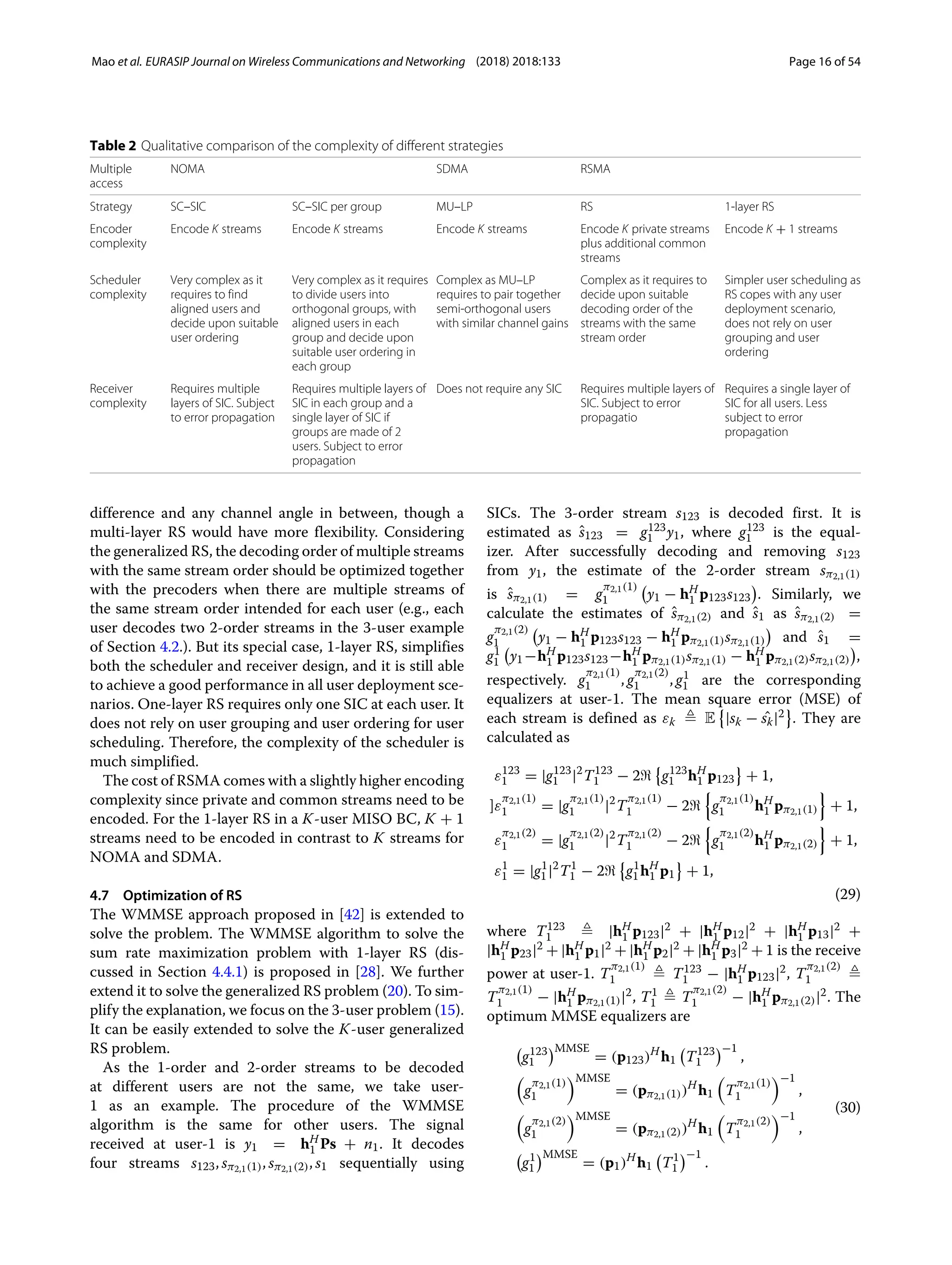 Mao et al. EURASIP Journal on Wireless Communications and Networking (2018) 2018:133 Page 16 of 54
Table 2 Qualitative comparison of the complexity of different strategies
Multiple
access
NOMA SDMA RSMA
Strategy SC–SIC SC–SIC per group MU–LP RS 1-layer RS
Encoder
complexity
Encode K streams Encode K streams Encode K streams Encode K private streams
plus additional common
streams
Encode K + 1 streams
Scheduler
complexity
Very complex as it
requires to find
aligned users and
decide upon suitable
user ordering
Very complex as it requires
to divide users into
orthogonal groups, with
aligned users in each
group and decide upon
suitable user ordering in
each group
Complex as MU–LP
requires to pair together
semi-orthogonal users
with similar channel gains
Complex as it requires to
decide upon suitable
decoding order of the
streams with the same
stream order
Simpler user scheduling as
RS copes with any user
deployment scenario,
does not rely on user
grouping and user
ordering
Receiver
complexity
Requires multiple
layers of SIC. Subject
to error propagation
Requires multiple layers of
SIC in each group and a
single layer of SIC if
groups are made of 2
users. Subject to error
propagation
Does not require any SIC Requires multiple layers of
SIC. Subject to error
propagatio
Requires a single layer of
SIC for all users. Less
subject to error
propagation
difference and any channel angle in between, though a
multi-layer RS would have more flexibility. Considering
the generalized RS, the decoding order of multiple streams
with the same stream order should be optimized together
with the precoders when there are multiple streams of
the same stream order intended for each user (e.g., each
user decodes two 2-order streams in the 3-user example
of Section 4.2.). But its special case, 1-layer RS, simplifies
both the scheduler and receiver design, and it is still able
to achieve a good performance in all user deployment sce-
narios. One-layer RS requires only one SIC at each user. It
does not rely on user grouping and user ordering for user
scheduling. Therefore, the complexity of the scheduler is
much simplified.
The cost of RSMA comes with a slightly higher encoding
complexity since private and common streams need to be
encoded. For the 1-layer RS in a K-user MISO BC, K + 1
streams need to be encoded in contrast to K streams for
NOMA and SDMA.
4.7 Optimization of RS
The WMMSE approach proposed in [42] is extended to
solve the problem. The WMMSE algorithm to solve the
sum rate maximization problem with 1-layer RS (dis-
cussed in Section 4.4.1) is proposed in [28]. We further
extend it to solve the generalized RS problem (20). To sim-
plify the explanation, we focus on the 3-user problem (15).
It can be easily extended to solve the K-user generalized
RS problem.
As the 1-order and 2-order streams to be decoded
at different users are not the same, we take user-
1 as an example. The procedure of the WMMSE
algorithm is the same for other users. The signal
received at user-1 is y1 = hH
1 Ps + n1. It decodes
four streams s123, sπ2,1(1), sπ2,1(2), s1 sequentially using
SICs. The 3-order stream s123 is decoded first. It is
estimated as ŝ123 = g123
1 y1, where g123
1 is the equal-
izer. After successfully decoding and removing s123
from y1, the estimate of the 2-order stream sπ2,1(1)
is ŝπ2,1(1) = g
π2,1(1)
1

y1 − hH
1 p123s123

. Similarly, we
calculate the estimates of ŝπ2,1(2) and ŝ1 as ŝπ2,1(2) =
g
π2,1(2)
1

y1 − hH
1 p123s123 − hH
1 pπ2,1(1)sπ2,1(1)

and ŝ1 =
g1
1

y1−hH
1 p123s123−hH
1 pπ2,1(1)sπ2,1(1) − hH
1 pπ2,1(2)sπ2,1(2)

,
respectively. g
π2,1(1)
1 , g
π2,1(2)
1 , g1
1 are the corresponding
equalizers at user-1. The mean square error (MSE) of
each stream is defined as εk  E

|sk − ˆ
sk|2 . They are
calculated as
ε123
1 = |g123
1 |2
T123
1 − 2

g123
1 hH
1 p123 + 1,
]ε
π2,1(1)
1 = |g
π2,1(1)
1 |2
T
π2,1(1)
1 − 2

g
π2,1(1)
1 hH
1 pπ2,1(1)

+ 1,
ε
π2,1(2)
1 = |g
π2,1(2)
1 |2
T
π2,1(2)
1 − 2

g
π2,1(2)
1 hH
1 pπ2,1(2)

+ 1,
ε1
1 = |g1
1|2
T1
1 − 2

g1
1hH
1 p1 + 1,
(29)
where T123
1  |hH
1 p123|2 + |hH
1 p12|2 + |hH
1 p13|2 +
|hH
1 p23|2 + |hH
1 p1|2 + |hH
1 p2|2 + |hH
1 p3|2 + 1 is the receive
power at user-1. T
π2,1(1)
1  T123
1 − |hH
1 p123|2, T
π2,1(2)
1 
T
π2,1(1)
1 − |hH
1 pπ2,1(1)|2, T1
1  T
π2,1(2)
1 − |hH
1 pπ2,1(2)|2. The
optimum MMSE equalizers are

g123
1
MMSE
= (p123)H
h1

T123
1
−1
,

g
π2,1(1)
1
MMSE
= (pπ2,1(1))H
h1

T
π2,1(1)
1
−1
,

g
π2,1(2)
1
MMSE
= (pπ2,1(2))H
h1

T
π2,1(2)
1
−1
,

g1
1
MMSE
= (p1)H
h1

T1
1
−1
.
(30)
 