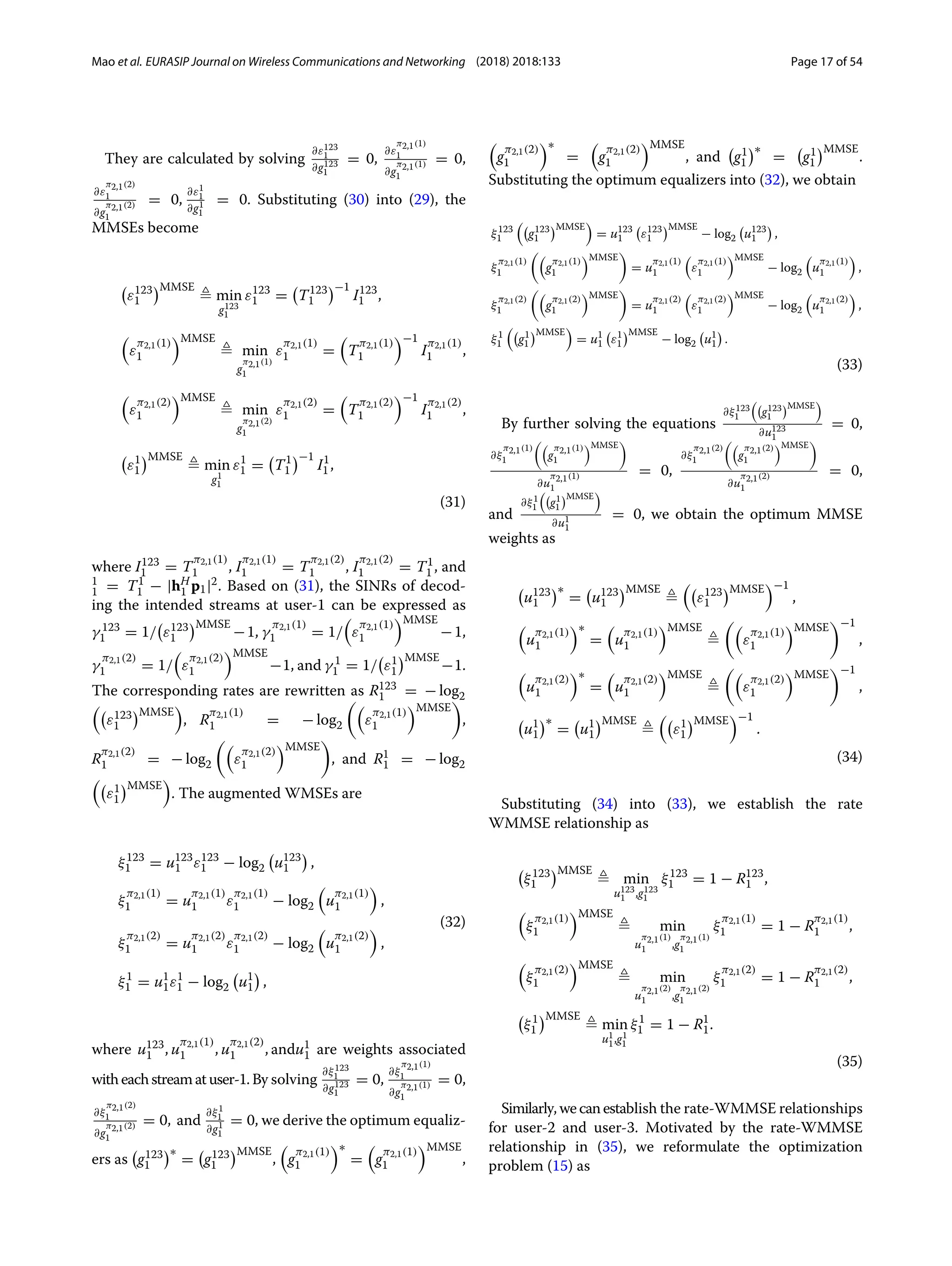 Mao et al. EURASIP Journal on Wireless Communications and Networking (2018) 2018:133 Page 17 of 54
They are calculated by solving
∂ε123
1
∂g123
1
= 0,
∂ε
π2,1(1)
1
∂g
π2,1(1)
1
= 0,
∂ε
π2,1(2)
1
∂g
π2,1(2)
1
= 0,
∂ε1
1
∂g1
1
= 0. Substituting (30) into (29), the
MMSEs become

ε123
1
MMSE
 min
g123
1
ε123
1 =

T123
1
−1
I123
1 ,

ε
π2,1(1)
1
MMSE
 min
g
π2,1(1)
1
ε
π2,1(1)
1 =

T
π2,1(1)
1
−1
I
π2,1(1)
1 ,

ε
π2,1(2)
1
MMSE
 min
g
π2,1(2)
1
ε
π2,1(2)
1 =

T
π2,1(2)
1
−1
I
π2,1(2)
1 ,

ε1
1
MMSE
 min
g1
1
ε1
1 =

T1
1
−1
I1
1 ,
(31)
where I123
1 = T
π2,1(1)
1 , I
π2,1(1)
1 = T
π2,1(2)
1 , I
π2,1(2)
1 = T1
1 , and
1
1 = T1
1 − |hH
1 p1|2. Based on (31), the SINRs of decod-
ing the intended streams at user-1 can be expressed as
γ 123
1 = 1/

ε123
1
MMSE
−1, γ
π2,1(1)
1 = 1/

ε
π2,1(1)
1
MMSE
−1,
γ
π2,1(2)
1 = 1/

ε
π2,1(2)
1
MMSE
−1, and γ 1
1 = 1/

ε1
1
MMSE
−1.
The corresponding rates are rewritten as R123
1 = − log2

ε123
1
MMSE

, R
π2,1(1)
1 = − log2

ε
π2,1(1)
1
MMSE

,
R
π2,1(2)
1 = − log2

ε
π2,1(2)
1
MMSE

, and R1
1 = − log2

ε1
1
MMSE

. The augmented WMSEs are
ξ123
1 = u123
1 ε123
1 − log2

u123
1

,
ξ
π2,1(1)
1 = u
π2,1(1)
1 ε
π2,1(1)
1 − log2

u
π2,1(1)
1

,
ξ
π2,1(2)
1 = u
π2,1(2)
1 ε
π2,1(2)
1 − log2

u
π2,1(2)
1

,
ξ1
1 = u1
1ε1
1 − log2

u1
1

,
(32)
where u123
1 , u
π2,1(1)
1 , u
π2,1(2)
1 , andu1
1 are weights associated
witheachstreamatuser-1.By solving
∂ξ123
1
∂g123
1
= 0,
∂ξ
π2,1(1)
1
∂g
π2,1(1)
1
= 0,
∂ξ
π2,1(2)
1
∂g
π2,1(2)
1
= 0, and
∂ξ1
1
∂g1
1
= 0, we derive the optimum equaliz-
ers as

g123
1
∗
=

g123
1
MMSE
,

g
π2,1(1)
1
∗
=

g
π2,1(1)
1
MMSE
,

g
π2,1(2)
1
∗
=

g
π2,1(2)
1
MMSE
, and

g1
1
∗
=

g1
1
MMSE
.
Substituting the optimum equalizers into (32), we obtain
ξ123
1

g123
1
MMSE

= u123
1

ε123
1
MMSE
− log2

u123
1

,
ξ
π2,1(1)
1

g
π2,1(1)
1
MMSE

= u
π2,1(1)
1

ε
π2,1(1)
1
MMSE
− log2

u
π2,1(1)
1

,
ξ
π2,1(2)
1

g
π2,1(2)
1
MMSE

= u
π2,1(2)
1

ε
π2,1(2)
1
MMSE
− log2

u
π2,1(2)
1

,
ξ1
1

g1
1
MMSE

= u1
1

ε1
1
MMSE
− log2

u1
1

.
(33)
By further solving the equations
∂ξ123
1

g123
1
MMSE

∂u123
1
= 0,
∂ξ
π2,1(1)
1

g
π2,1(1)
1
MMSE

∂u
π2,1(1)
1
= 0,
∂ξ
π2,1(2)
1

g
π2,1(2)
1
MMSE

∂u
π2,1(2)
1
= 0,
and
∂ξ1
1

g1
1
MMSE

∂u1
1
= 0, we obtain the optimum MMSE
weights as

u123
1
∗
=

u123
1
MMSE


ε123
1
MMSE
−1
,

u
π2,1(1)
1
∗
=

u
π2,1(1)
1
MMSE


ε
π2,1(1)
1
MMSE
−1
,

u
π2,1(2)
1
∗
=

u
π2,1(2)
1
MMSE


ε
π2,1(2)
1
MMSE
−1
,

u1
1
∗
=

u1
1
MMSE


ε1
1
MMSE
−1
.
(34)
Substituting (34) into (33), we establish the rate
WMMSE relationship as

ξ123
1
MMSE
 min
u123
1 ,g123
1
ξ123
1 = 1 − R123
1 ,

ξ
π2,1(1)
1
MMSE
 min
u
π2,1(1)
1 ,g
π2,1(1)
1
ξ
π2,1(1)
1 = 1 − R
π2,1(1)
1 ,

ξ
π2,1(2)
1
MMSE
 min
u
π2,1(2)
1 ,g
π2,1(2)
1
ξ
π2,1(2)
1 = 1 − R
π2,1(2)
1 ,

ξ1
1
MMSE
 min
u1
1,g1
1
ξ1
1 = 1 − R1
1.
(35)
Similarly,wecanestablish the rate-WMMSE relationships
for user-2 and user-3. Motivated by the rate-WMMSE
relationship in (35), we reformulate the optimization
problem (15) as
 