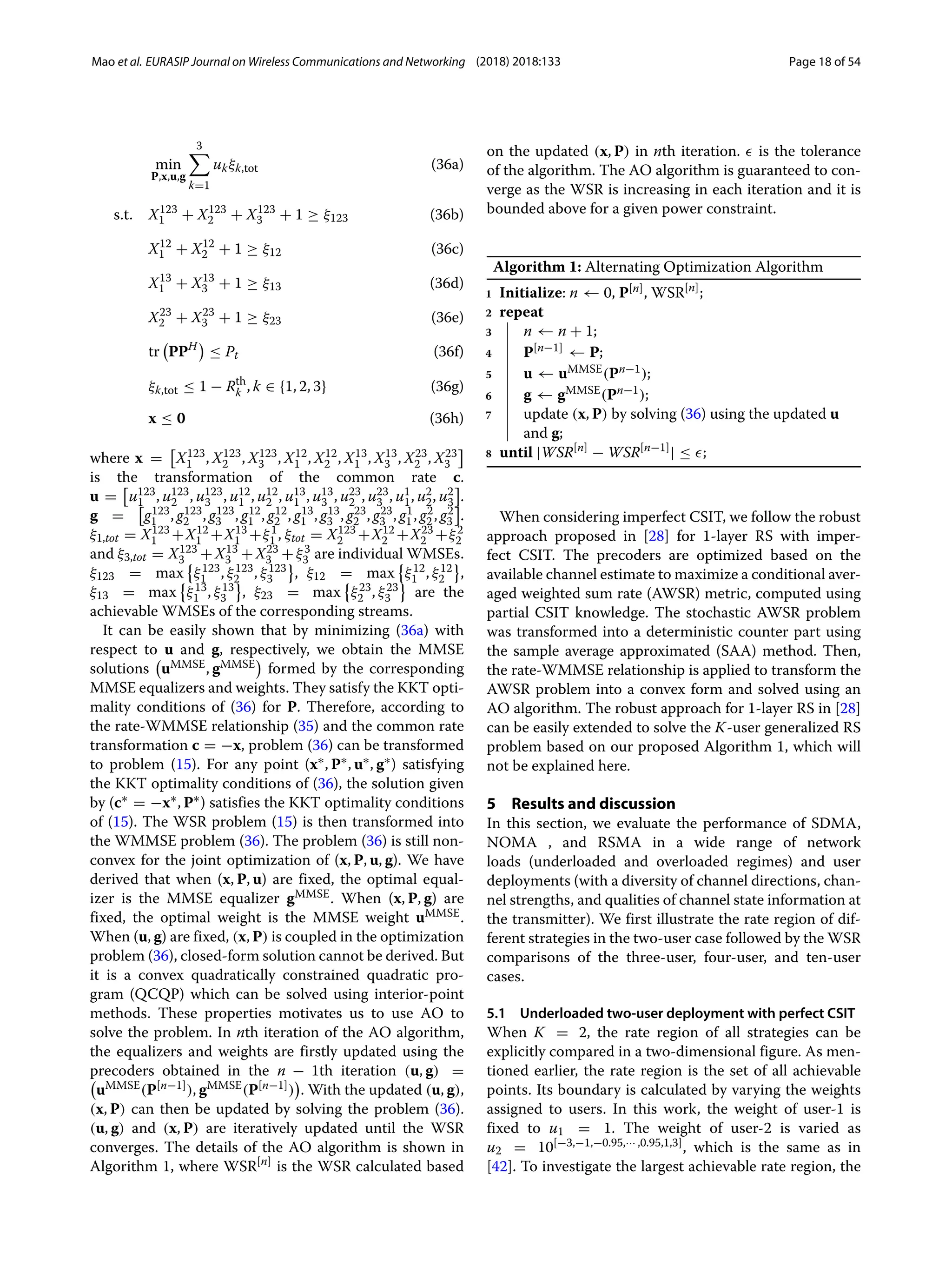 Mao et al. EURASIP Journal on Wireless Communications and Networking (2018) 2018:133 Page 18 of 54
min
P,x,u,g
3

k=1
ukξk,tot (36a)
s.t. X123
1 + X123
2 + X123
3 + 1 ≥ ξ123 (36b)
X12
1 + X12
2 + 1 ≥ ξ12 (36c)
X13
1 + X13
3 + 1 ≥ ξ13 (36d)
X23
2 + X23
3 + 1 ≥ ξ23 (36e)
tr

PPH

≤ Pt (36f)
ξk,tot ≤ 1 − Rth
k , k ∈ {1, 2, 3} (36g)
x ≤ 0 (36h)
where x = X123
1 , X123
2 , X123
3 , X12
1 , X12
2 , X13
1 , X13
3 , X23
2 , X23
3
is the transformation of the common rate c.
u = u123
1 , u123
2 , u123
3 , u12
1 , u12
2 , u13
1 , u13
3 , u23
2 , u23
3 , u1
1, u2
2, u2
3 .
g = g123
1 , g123
2 , g123
3 , g12
1 , g12
2 , g13
1 , g13
3 , g23
2 , g23
3 , g1
1, g2
2, g2
3 .
ξ1,tot = X123
1 +X12
1 +X13
1 +ξ1
1 , ξtot = X123
2 +X12
2 +X23
2 +ξ2
2
and ξ3,tot = X123
3 +X13
3 +X23
3 +ξ3
3 are individual WMSEs.
ξ123 = max

ξ123
1 , ξ123
2 , ξ123
3 , ξ12 = max

ξ12
1 , ξ12
2 ,
ξ13 = max

ξ13
1 , ξ13
3 , ξ23 = max

ξ23
2 , ξ23
3 are the
achievable WMSEs of the corresponding streams.
It can be easily shown that by minimizing (36a) with
respect to u and g, respectively, we obtain the MMSE
solutions

uMMSE, gMMSE

formed by the corresponding
MMSE equalizers and weights. They satisfy the KKT opti-
mality conditions of (36) for P. Therefore, according to
the rate-WMMSE relationship (35) and the common rate
transformation c = −x, problem (36) can be transformed
to problem (15). For any point (x∗, P∗, u∗, g∗) satisfying
the KKT optimality conditions of (36), the solution given
by (c∗ = −x∗, P∗) satisfies the KKT optimality conditions
of (15). The WSR problem (15) is then transformed into
the WMMSE problem (36). The problem (36) is still non-
convex for the joint optimization of (x, P, u, g). We have
derived that when (x, P, u) are fixed, the optimal equal-
izer is the MMSE equalizer gMMSE. When (x, P, g) are
fixed, the optimal weight is the MMSE weight uMMSE.
When (u, g) are fixed, (x, P) is coupled in the optimization
problem (36), closed-form solution cannot be derived. But
it is a convex quadratically constrained quadratic pro-
gram (QCQP) which can be solved using interior-point
methods. These properties motivates us to use AO to
solve the problem. In nth iteration of the AO algorithm,
the equalizers and weights are firstly updated using the
precoders obtained in the n − 1th iteration (u, g) =

uMMSE(P[n−1]), gMMSE(P[n−1])

. With the updated (u, g),
(x, P) can then be updated by solving the problem (36).
(u, g) and (x, P) are iteratively updated until the WSR
converges. The details of the AO algorithm is shown in
Algorithm 1, where WSR[n]
is the WSR calculated based
on the updated (x, P) in nth iteration. is the tolerance
of the algorithm. The AO algorithm is guaranteed to con-
verge as the WSR is increasing in each iteration and it is
bounded above for a given power constraint.
Algorithm 1: Alternating Optimization Algorithm
1 Initialize: n ← 0, P[n], WSR[n]
;
2 repeat
3 n ← n + 1;
4 P[n−1] ← P;
5 u ← uMMSE(Pn−1);
6 g ← gMMSE(Pn−1);
7 update (x, P) by solving (36) using the updated u
and g;
8 until |WSR[n]
− WSR[n−1]
| ≤ ;
When considering imperfect CSIT, we follow the robust
approach proposed in [28] for 1-layer RS with imper-
fect CSIT. The precoders are optimized based on the
available channel estimate to maximize a conditional aver-
aged weighted sum rate (AWSR) metric, computed using
partial CSIT knowledge. The stochastic AWSR problem
was transformed into a deterministic counter part using
the sample average approximated (SAA) method. Then,
the rate-WMMSE relationship is applied to transform the
AWSR problem into a convex form and solved using an
AO algorithm. The robust approach for 1-layer RS in [28]
can be easily extended to solve the K-user generalized RS
problem based on our proposed Algorithm 1, which will
not be explained here.
5 Results and discussion
In this section, we evaluate the performance of SDMA,
NOMA , and RSMA in a wide range of network
loads (underloaded and overloaded regimes) and user
deployments (with a diversity of channel directions, chan-
nel strengths, and qualities of channel state information at
the transmitter). We first illustrate the rate region of dif-
ferent strategies in the two-user case followed by the WSR
comparisons of the three-user, four-user, and ten-user
cases.
5.1 Underloaded two-user deployment with perfect CSIT
When K = 2, the rate region of all strategies can be
explicitly compared in a two-dimensional figure. As men-
tioned earlier, the rate region is the set of all achievable
points. Its boundary is calculated by varying the weights
assigned to users. In this work, the weight of user-1 is
fixed to u1 = 1. The weight of user-2 is varied as
u2 = 10[−3,−1,−0.95,··· ,0.95,1,3], which is the same as in
[42]. To investigate the largest achievable rate region, the
 