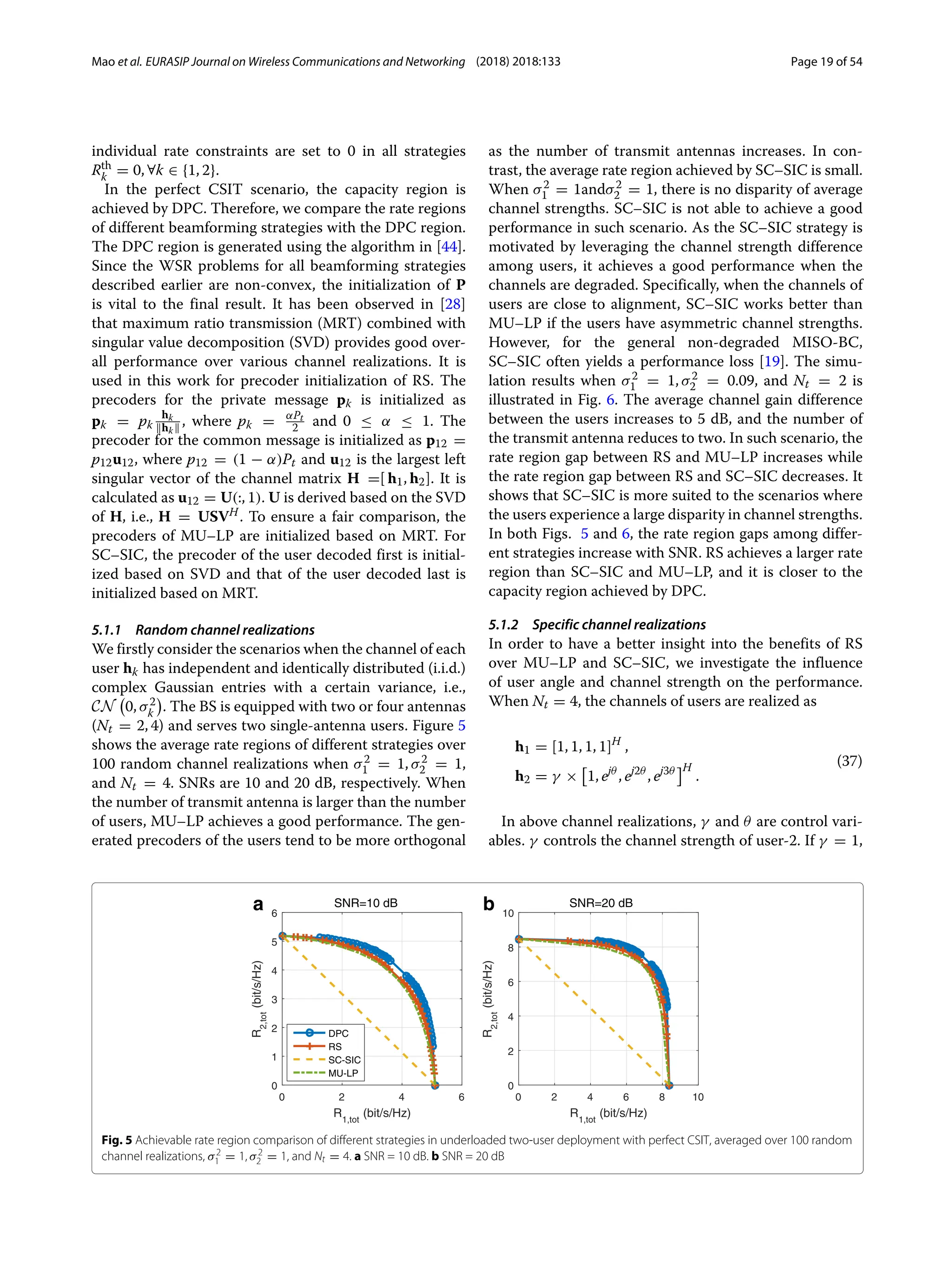 Mao et al. EURASIP Journal on Wireless Communications and Networking (2018) 2018:133 Page 19 of 54
individual rate constraints are set to 0 in all strategies
Rth
k = 0, ∀k ∈ {1, 2}.
In the perfect CSIT scenario, the capacity region is
achieved by DPC. Therefore, we compare the rate regions
of different beamforming strategies with the DPC region.
The DPC region is generated using the algorithm in [44].
Since the WSR problems for all beamforming strategies
described earlier are non-convex, the initialization of P
is vital to the final result. It has been observed in [28]
that maximum ratio transmission (MRT) combined with
singular value decomposition (SVD) provides good over-
all performance over various channel realizations. It is
used in this work for precoder initialization of RS. The
precoders for the private message pk is initialized as
pk = pk
hk
hk , where pk = αPt
2 and 0 ≤ α ≤ 1. The
precoder for the common message is initialized as p12 =
p12u12, where p12 = (1 − α)Pt and u12 is the largest left
singular vector of the channel matrix H =[ h1, h2]. It is
calculated as u12 = U(:, 1). U is derived based on the SVD
of H, i.e., H = USVH. To ensure a fair comparison, the
precoders of MU–LP are initialized based on MRT. For
SC–SIC, the precoder of the user decoded first is initial-
ized based on SVD and that of the user decoded last is
initialized based on MRT.
5.1.1 Random channel realizations
We firstly consider the scenarios when the channel of each
user hk has independent and identically distributed (i.i.d.)
complex Gaussian entries with a certain variance, i.e.,
CN

0, σ2
k

. The BS is equipped with two or four antennas
(Nt = 2, 4) and serves two single-antenna users. Figure 5
shows the average rate regions of different strategies over
100 random channel realizations when σ2
1 = 1, σ2
2 = 1,
and Nt = 4. SNRs are 10 and 20 dB, respectively. When
the number of transmit antenna is larger than the number
of users, MU–LP achieves a good performance. The gen-
erated precoders of the users tend to be more orthogonal
as the number of transmit antennas increases. In con-
trast, the average rate region achieved by SC–SIC is small.
When σ2
1 = 1andσ2
2 = 1, there is no disparity of average
channel strengths. SC–SIC is not able to achieve a good
performance in such scenario. As the SC–SIC strategy is
motivated by leveraging the channel strength difference
among users, it achieves a good performance when the
channels are degraded. Specifically, when the channels of
users are close to alignment, SC–SIC works better than
MU–LP if the users have asymmetric channel strengths.
However, for the general non-degraded MISO-BC,
SC–SIC often yields a performance loss [19]. The simu-
lation results when σ2
1 = 1, σ2
2 = 0.09, and Nt = 2 is
illustrated in Fig. 6. The average channel gain difference
between the users increases to 5 dB, and the number of
the transmit antenna reduces to two. In such scenario, the
rate region gap between RS and MU–LP increases while
the rate region gap between RS and SC–SIC decreases. It
shows that SC–SIC is more suited to the scenarios where
the users experience a large disparity in channel strengths.
In both Figs. 5 and 6, the rate region gaps among differ-
ent strategies increase with SNR. RS achieves a larger rate
region than SC–SIC and MU–LP, and it is closer to the
capacity region achieved by DPC.
5.1.2 Specific channel realizations
In order to have a better insight into the benefits of RS
over MU–LP and SC–SIC, we investigate the influence
of user angle and channel strength on the performance.
When Nt = 4, the channels of users are realized as
h1 = [1, 1, 1, 1]H
,
h2 = γ × 1, ejθ
, ej2θ
, ej3θ H
.
(37)
In above channel realizations, γ and θ are control vari-
ables. γ controls the channel strength of user-2. If γ = 1,
0 2 4 6
R1,tot
(bit/s/Hz)
0
1
2
3
4
5
6
R
2,tot
(bit/s/Hz)
SNR=10 dB
DPC
RS
SC-SIC
MU-LP
0 2 4 6 8 10
R1,tot
(bit/s/Hz)
0
2
4
6
8
10
R
2,tot
(bit/s/Hz)
SNR=20 dB
b
a
Fig. 5 Achievable rate region comparison of different strategies in underloaded two-user deployment with perfect CSIT, averaged over 100 random
channel realizations, σ2
1 = 1, σ2
2 = 1, and Nt = 4. a SNR = 10 dB. b SNR = 20 dB
 
